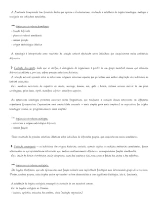 A Anatomia Comparada tem fornecido dados que apoiam o Evolucionismo, revelando a existência de órgãos homólogos, análogos e
vestigiais nos indivíduos estudados.

     órgãos ou estruturas homólogas:
 - função diferente
 - plano estrutural semelhante
 - mesma posição
 - origem embriológica idêntica

 A homologia é interpretada como resultado da selecção natural efectuada sobre indivíduos que conquistaram meios ambientais
diferentes.

    Evolução divergente, dado que se verifica a divergência de organismos a partir de um grupo ancestral comum que colonizou
diferentes habitats e, por isso, sofreu pressões selectivas distintas.
  A selecção natural operada sobre as estruturas originais selecciona aquelas que permitem uma melhor adaptação dos indivíduos ao
habitat colonizado.
  Ex.: membros anteriores do esqueleto do cavalo, morcego, homem, ave, gato e baleia; sistema nervoso central de um peixe
cartilagíneo, peixe ósseo, réptil, mamífero inferior, mamífero superior.

 As estruturas homólogas permitem construir séries filogenéticas, que traduzem a evolução dessas estruturas em diferentes
organismos (progressivas (apresentam uma complexidade crescente – mais simples para mais complexo) ou regressivas (os órgãos
homólogos tornam-se, progressivamente, mais simples).

     órgãos ou estruturas análogas:
 - estrutura e origem embriológica diferente
 - mesma função

 Terão resultado de pressões selectivas idênticas sobre indivíduos de diferentes grupos, que conquistaram meios semelhantes.

     Evolução convergente – os indivíduos têm origens distintas; contudo, quando sujeitos a condições ambientais semelhantes, foram
seleccionados os que apresentavam estruturas que, embora anatomicamente diferentes, desempenhavam funções semelhantes.
  Ex.: cauda da baleia e barbatana caudal dos peixes; asas dos insectos e das aves; caules e folhas dos cactos e das eufórbias.

     órgãos ou estruturas vestigiais:
 São órgãos atrofiados, que não apresentam uma função evidente nem importância fisiológica num determinado grupo de seres vivos.
Porém, noutros grupos, estes órgãos podem apresentar-se bem desenvolvidos e com significado fisiológico, isto é, funcionais.

 A existência de órgãos vestigiais pressupõe a existência de um ancestral comum.
 Ex. de órgãos vestigiais no Homem:
 - caninos, apêndice, músculos das orelhas, cóxis (evolução regressiva)
 