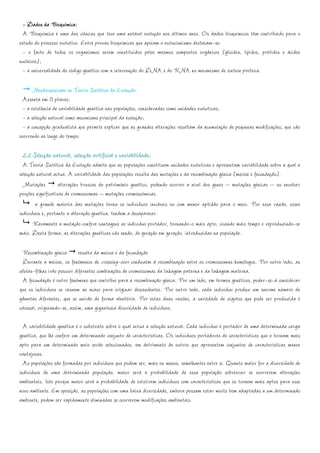 - Dados da Bioquímica:
  A Bioquímica é uma das ciências que teve uma notável evolução nos últimos anos. Os dados bioquímicos têm contribuído para o
estudo do processo evolutivo. Entre provas bioquímicas que apoiam o evolucionismo destacam-se:
  - o facto de todos os organismos serem constituídos pelos mesmos compostos orgânicos (glícidos, lípidos, prótidos e ácidos
nucleicos);
  - a universalidade do código genético com a intervenção do DNA e do RNA no mecanismo de síntese proteica.

      Neodarwinismo ou Teoria Sintética da Evolução:
  Assenta em 3 pilares:
  - a existência de variabilidade genética nas populações, consideradas como unidades evolutivas;
  - a selecção natural como mecanismo principal da evolução;
  - a concepção gradualista que permite explicar que as grandes alterações resultam da acumulação de pequenas modificações, que vão
ocorrendo ao longo do tempo.

  2.2 Selecção natural, selecção artificial e variabilidade:
  A Teoria Sintética da Evolução admite que as populações constituem unidades evolutivas e apresentam variabilidade sobre a qual a
selecção natural actua. A variabilidade das populações resulta das mutações e da recombinação génica (meiose e fecundação).
  Mutações alterações bruscas do património genético, podendo ocorrer a nível dos genes – mutações génicas – ou envolver
porções significativas de cromossomas – mutações cromossómicas.
        a grande maioria das mutações torna os indivíduos inviáveis ou com menor aptidão para o meio. Por essa razão, esses
indivíduos e, portanto a alteração genética, tendem a desaparecer.
       Raramente a mutação confere vantagens ao indivíduo portador, tornando-o mais apto, vivendo mais tempo e reproduzindo-se
mais. Desta forma, as alterações genéticas vão sendo, de geração em geração, introduzidas na população.

  Recombinação génica resulta da meiose e da fecundação
  Durante a meiose, os fenómenos de crossing-over conduzem à recombinação entre os cromossomas homólogos. Por outro lado, as
células-filhas irão possuir diferentes combinações de cromossomas da linhagem paterna e da linhagem materna.
  A fecundação é outro fenómeno que contribui para a recombinação génica. Por um lado, em termos genéticos, poder-se-á considerar
que os indivíduos se reúnem ao acaso para originar descendentes. Por outro lado, cada indivíduo produz um enorme número de
gâmetas diferentes, que se unirão de forma aleatória. Por estas duas razões, a variedade de zigotos que pode ser produzida é
colossal, originando-se, assim, uma gigantesca diversidade de indivíduos.

  A variabilidade genética é o substrato sobre o qual actua a selecção natural. Cada indivíduo é portador de uma determinada carga
genética, que lhe confere um determinado conjunto de características. Os indivíduos portadores de características que o tornam mais
apto para um determinado meio serão seleccionados, em detrimento de outros que apresentem conjuntos de características menos
vantajosas.
  As populações são formadas por indivíduos que podem ser, mais ou menos, semelhantes entre si. Quanto maior for a diversidade de
indivíduos de uma determinada população, maior será a probabilidade de essa população sobreviver se ocorrerem alterações
ambientais. Isto porque maior será a probabilidade de existirem indivíduos com características que os tornem mais aptos para esse
novo ambiente. Em oposição, as populações com uma baixa diversidade, embora possam estar muito bem adaptadas a um determinado
ambiente, podem ser rapidamente eliminadas se ocorrerem modificações ambientais.
 
