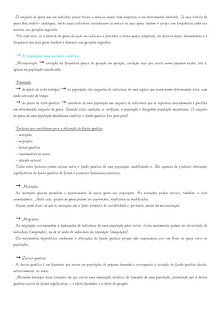 O conjunto de genes que um indivíduo possui torna-o mais ou menos bem adaptado a um determinado ambiente. Se essa bateria de
genes lhes conferir vantagens, então esses indivíduos reproduzem-se mais e os seus genes tendem a surgir com frequências cada vez
maiores nas gerações seguintes.
  Pelo contrário, se a bateria de genes da qual um indivíduo é portador o torna menos adaptado, ele deixará menos descendentes e a
frequência dos seus genes tenderá a diminuir nas gerações seguintes.

     As populações como unidades evolutivas:
 Microevolução variação na frequência génica de geração em geração, variação essa que ocorre numa pequena escala, isto é,
apenas na população considerada.

 População:
      do ponto de vista ecológico as populações são conjuntos de indivíduos de uma espécie que vivem numa determinada área, num
dado intervalo de tempo.
      do ponto de vista genético considera-se uma população um conjunto de indivíduos que se reproduz sexuadamente e partilha
um determinado conjunto de genes. Quando estas condições se verificam, a população é designada população mendeliana. O conjunto
de genes de uma população mendeliana constitui o fundo genético (ou gene pool).

  Factores que contribuem para a alteração do fundo genético:
  - mutações
  - migrações
  - deriva genética
  - cruzamentos ao acaso
  - selecção natural
  Todos estes factores podem actuar sobre o fundo genético de uma população, modificando-o. São capazes de produzir alterações
significativas do fundo genético de forma a promover fenómenos evolutivos.

     Mutações:
  As mutações genicas permitem o aparecimento de novos genes nas populações. As mutações podem ocorrer, também, a nível
cromossómico. Neste caso, grupos de genes podem ser suprimidos, duplicados ou modificados.
  Assim, pode dizer-se que as mutações são a fonte primária de variabilidade e, portanto, motor da microevolução.

      Migrações:
  As migrações correspondem a deslocações de indivíduos de uma população para outra. Estes movimentos podem ser de entrada de
indivíduos (imigração), ou de se saída de indivíduos da população (emigração).
  Os movimentos migratórios conduzem a alterações do fundo genético porque são responsáveis por um fluxo de genes entre as
populações.

       Deriva genética:
  A deriva genética é um fenómeno que ocorre em populações de pequeno tamanho e corresponde à variação do fundo genético devido,
exclusivamente, ao acaso.
  Merecem destaque duas situações em que ocorre uma diminuição drástica do tamanho de uma população, permitindo que a deriva
genética ocorra de forma significativa – o efeito fundador e o efeito de gargalo.
 
