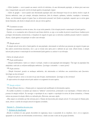 - Efeito fundador – ocorre quando um número restrito de indivíduos, de uma determinada população, se desloca para uma nova
área, transportando uma parte restrita do fundo genético da população original.
  - Efeito de gargalo – ocorre quando uma determinada população sofre uma diminuição brusca do seu efectivo devido à acção de
factores ambientais, como, por exemplo, alterações climatéricas, falta de alimento, epidemias, incêndios, inundações e terramotos.
Assim, um determinado conjunto de genes (que os sobreviventes possuem) será fixado na população, enquanto que os outros genes
foram eliminados, não devido à selecção natural, mas por deriva genética.

       Cruzamento ao acaso:
 Quando os cruzamentos ocorrem ao acaso, diz-se que existe panmixia. Esta situação permite a manutenção do fundo genético.
 Contudo, se os cruzamentos não se fizerem de uma forma aleatória, ou seja, se na escolha do parceiro sexual houver tendência para
privilegiar determinadas características, a frequência do conjunto de genes que os indivíduos escolhidos possuem tenderá a aumentar.
Assim, o fundo genético da população irá sofrer uma alteração.

      Selecção natural:
  A selecção natural actua sobre o fundo genético de uma população, seleccionando os indivíduos que possuam um conjunto de genes que
lhes confira características favoráveis, isto é, que os tornem mais aptos para o ambiente em que vivem. Desta forma, a selecção
natural pode promover a manutenção de um determinado fundo genético ou conduzir à sua alteração.

 Efeitos da selecção natural:
      Acção estabilizadora:
 - Selecção estabilizadora: tende-se a reduzir a variação, criando-se uma população mais homogénea. Tem lugar em populações bem
adaptadas e onde não se verificam modificações ambientais. (privilegia o intermédio – a maior parte)
      Acção evolutiva:
 - Selecção direccional: perante as mudanças ambientais, são seleccionados os indivíduos com características mais favoráveis.
(privilegia um dos extremos)
 - Selecção disruptiva: exerce-se em mais do que uma direcção, simultaneamente. (privilegia os dois extremos)
 A acção evolutiva da selecção natural pode conduzir ao surgimento de novas espécies.

      Selecção artificial:
  Tal como Darwin observou, o Homem pode ser responsável pela modificação de determinadas espécies.
  Ao escolher as plantas e os animais que reúnem as “melhores” características, promovendo a sua reprodução, o Homem realiza um
processo de selecção artificial. Ao encorajar a reprodução de uns e impedir a reprodução de outros de forma sistemática, o Homem
realiza um processo de selecção idêntico ao realizado pela Natureza, mas mais rápido.
  Nem sempre as variedades que têm interesse para o Homem são favorecidas pela selecção natural. A intervenção do Homem pode,
assim, alterar o sentido da evolução natural de algumas variedades.

 Unidade 8 – Sistemática dos seres vivos
 1. Sistemas de classificação
 Devido à existência de uma grande diversidade de organismos, houve a necessidade de os classificar, isto é, de os organizar,
agrupando-os de acordo com determinadas características, e dando um nome a cada um dos grupos formados.
 