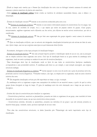 Desde os tempos mais remotos que o Homem faz classificações dos seres vivos ao distinguir animais venenosos de animais não
venenosos e plantas comestíveis de plantas não comestíveis.
  Estes sistemas de classificação práticos foram criados na tentativa de satisfazer necessidades básicas, como a defesa e a
alimentação.

  Sistemas de classificação racionais baseiam-se em caracteres evidenciados pelos seres vivos
        Sistemas de classificação artificiais baseiam-se num número relativamente pequeno de características (cor do sangue, tipo
de ovos, número de cavidades do coração, etc.), o que implica que exista um pequeno número de grupos. Esses grupos,
necessariamente, englobam organismos muito diferentes uns dos outros, pois diferem em muitas outras características, que não as
consideradas.
          Sistemas de classificação naturais têm por base uma organização dos grupos segundo o maior número de caracteres
possível.
      Quer as classificações artificiais, quer as naturais são designadas classificações horizontais pois não entram em linha de conta
com o factor tempo, uma vez que surgiram numa época na qual dominavam ideias fixistas.

  Actualmente, distinguem-se dois tipos principais de classificação biológica:
  Sistemas de classificação fenéticos têm como principal objectivo permitir a identificação rápida de um ser vivo, sem se preocupar
com as relações evolutivas desse organismo com outros. Este tipo de classificação baseia-se no grau máximo de semelhança entre
organismos, tendo em conta a presença ou ausência de uma série de caracteres fenotípicos.
  Uma desvantagem deste tipo de classificações reside no facto de nem todas as características fenotípicas semelhantes
corresponderem a uma proximidade evolutiva. A semelhança pode dever-se, por exemplo, a uma evolução convergente, que originou
estruturas análogas.
  Sistemas de classificação filogenéticos ou cladístico tentam agrupar os seres vivos de acordo com o grau de parentesco entre eles,
permitindo construir árvores filogenéticas. Pretendem traduzir, com rigor, as relações entre os organismos, tendo em conta a história
evolutiva dos seres.
      São designadas classificações verticais pois dão importância ao tempo, ou seja, à evolução.
  As semelhanças entre os organismos surgem como consequência da existência de um ancestral comum, a partir do qual os vários
grupos foram divergindo ao longo do tempo. O grau de semelhança entre eles está relacionado com o tempo em que ocorreu a
divergência.

 Existem dois tipos de características para classificar os organismos:
 - Características primitivas, ancestrais ou plesiomórficas, presentes em todos os organismos de um grupo, como resultado de terem
descendido de um ancestral comum, em que essa característica estava presente.
 - Características evoluídas, derivadas ou apomórficas, presentes nos indivíduos de um grupo e que não estavam presentes no
ancestral desse grupo, revelando, assim, que houve separação de um novo ramo.

  Para além das características estruturais, os dados fornecidos pela Paleontologia são muito importantes neste tipo de
classificações.
 