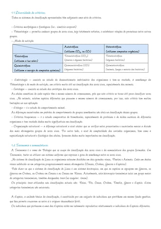 1.1 Diversidade de critérios:
 Todos os sistemas de classificação apresentados têm subjacente uma série de critérios.

 - Critérios morfológicos e fisiológicos (ex.: simetria corporal)
 - Paleontologia – permitiu conhecer grupos de seres vivos, hoje totalmente extintos, e estabelecer relações de parentesco entre outros
grupos.
 - Modo de nutrição
                                                      Autotróficos                         Heterotróficos
                                                      (utilizam CO2, ou CO)                (utilizam compostos orgânicos)
    Fototróficos                                      Fotoautotróficos (CO2)               Fotoeterotróficos
    (utilizam a luz solar)                            (plantas e algumas bactérias)        (algumas bactérias)
    Quimiotróficos                                    Quimioautotróficos (CO)              Quimioeterotróficos
    (utilizam a energia de compostos químicos) (algumas bactérias)                         (animais, fungos e maioria das bactérias)

  - Embriologia – consiste no estudo do desenvolvimento embrionário dos organismos e tem-se revelado, à semelhança da
Paleontologia e do modo de nutrição, um critério muito útil na classificação dos seres vivos, especialmente dos animais.
  - Cariologia – consiste no estudo dos cariótipos dos seres vivos.
  As células somáticas de cada espécie têm o mesmo número de cromossomas, pelo que este critério se torna útil para classificar seres
vivos. No entanto, existem espécies diferentes que possuem o mesmo número de cromossomas; por isso, este critério tem muitas
limitações na sua aplicação.
  - Etologia – é o estudo do comportamento animal.
  As diferenças encontradas em padrões de comportamento de grupos semelhantes são úteis na classificação desses grupos.
  - Critérios bioquímicos – é o estudo comparativo de biomoléculas, especialmente de proteínas e de ácidos nucleicos de diferentes
organismos e tem revelado dados muito significativos em classificação.
  - Organização estrutural – a diferença estrutural a nível celular que se verifica entre procariontes e eucariontes marca a divisão
dos mais abrangentes grupos de seres vivos. Por outro lado, o nível de complexidade dos variados organismos, bem como a
especialização estrutural e fisiológica das células, fornecem dados muito importantes em classificação.

  1.2 Taxonomia e nomenclatura:
  A Taxonomia é o ramo da Biologia que se ocupa da classificação dos seres vivos e da nomenclatura dos grupos formados. Em
Taxonomia, tenta-se utilizar um sistema uniforme que expresse o grau de semelhança entre os seres vivos.
  No sistema de classificação de Lineu os organismos estavam divididos em dois grandes reinos, Plantas e Animais. Cada um destes
reinos subdivide-se em categorias progressivamente menos abrangentes (Classes, Ordens, Géneros e Espécies).
  Pode dizer-se que o sistema de classificação de Lineu é um sistema hierárquico, em que as espécies se agrupam em Géneros, os
Géneros em Ordens, as Ordens em Classes e as Classes em Reinos. Actualmente, esta hierarquia taxonómica inclui um grupo maior
de categorias taxonómicas, também designadas taxa (no singular: taxon).
  Os principais taxa utilizados nas classificações actuais são: Reino, Filo, Classe, Ordem, Família, Género e Espécie. Estas
categorias taxonómicas são universais.

 A Espécie, a unidade básica da classificação, é constituída por um conjunto de indivíduos que partilham um mesmo fundo genético,
que lhes permite cruzarem-se entre si e originar descendência fértil.
 Os indivíduos que pertencem a uma das Espécies estão em isolamento reprodutivo relativamente a indivíduos de Espécies diferentes.
 