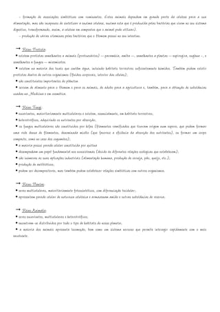 - formação de associações simbióticas com ruminantes. Estes animais dependem em grande parte da celulose para a sua
alimentação, mas são incapazes de sintetizar a enzima celulase, enzima esta que é produzida pelas bactérias que vivem no seu sistema
digestivo, transformando, assim, a celulose em compostos que o animal pode utilizar).
    - produção de várias vitaminas pelas bactérias que o Homem possui no seu intestino.

      Reino Protista:
  • existem protistas semelhantes a animais (protozoários) – paramécia, amiba –, semelhantes a plantas – espirogira, euglena -, e
semelhantes a fungos – mixomicetos.
  • existem na maioria dos locais que contêm água, incluindo habitats terrestres suficientemente húmidos. Também podem existir
protistas dentro de outros organismos (fluidos corporais, interior das células);
  • são constituintes importantes do plâncton
  • servem de alimento para o Homem e para os animais, de adubo para a agricultura e, também, para a obtenção de substâncias
usadas na Medicina e em cosmética.

      Reino Fungi:
  • eucariontes, maioritariamente multicelulares e existem, essencialmente, em habitats terrestres;
  • heterotróficos, adquirindo os nutrientes por absorção;
  • os fungos multicelulares são constituídos por hifas (filamentos ramificados que tiveram origem num esporo, que podem formar
uma rede densa de filamentos, denominada micélio (que favorece a eficiência da absorção dos nutrientes), ou formar um corpo
compacto, como no caso dos cogumelos);
  • a maioria possui parede celular constituída por quitina
  • desempenham um papel fundamental nos ecossistemas (devido às diferentes relações ecológicas que estabelecem);
  • são inúmeras as suas aplicações industriais (alimentação humana, produção de cerveja, pão, queijo, etc.);
  • produção de antibióticos;
  • podem ser decompositores, mas também podem estabelecer relações simbióticas com outros organismos.

     Reino Plantae:
 • seres multicelulares, maioritariamente fotossintéticos, com diferenciação tecidular;
 • apresentam parede celular de natureza celulósica e armazenam amido e outras substâncias de reserva;

      Reino Animalia:
  • seres eucariontes, multicelulares e heterotróficos;
  • encontram-se distribuídos por todo o tipo de habitats do nosso planeta;
  • a maioria dos animais apresenta locomoção, bem como um sistema nervoso que permite interagir rapidamente com o meio
envolvente.
 