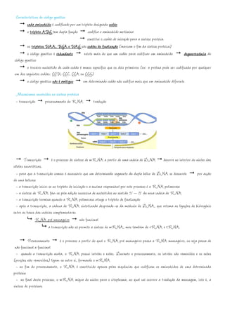 Características do código genético
         cada aminoácido é codificado por um tripleto designado codáo
        o tripleto AUG tem dupla função           codifica o aminoácido metionina
                                                 constitui o codão de iniciação para a síntese proteica
        os tripletos UAA, UGA e UAG são codões de finalização (marcam o fim da síntese proteica)
        o código genético é redundante         existe mais do que um codão para codificar um aminoácido            degenerescência do
código genético
        o terceiro nucleótido de cada codão é menos específico que os dois primeiros (ex: a prolina pode ser codificada por qualquer
um dos seguintes codões: CCU, CCC, CCA ou CCG)
        o código genético não é ambíguo       um determinado codão não codifica mais que um aminoácido diferente

 Mecanismos envolvidos na síntese proteica
 - transcrição    processamento do RNA               tradução




        Transcrição        é o processo de síntese de mRNA a partir de uma cadeia de DNA decorre no interior do núcleo das
células eucarióticas.
  - para que a transcrição comece é necessário que um determinado segmento da dupla hélice de DNA se desenrole   por acção
de uma helicase
  - a transcrição inicia-se no tripleto de iniciação e a enzima responsável por este processo é a RNA polimerase
  - a síntese de RNA faz-se pela adição sucessiva de nucleótidos no sentido 5’ – 3’ da nova cadeia de RNA
  - a transcrição termina quando a RNA polimerase atinge o tripleto de finalização
  - após a transcrição, a cadeua de RNA sintetizada desprende-se da molécula de DNA, que retoma as ligações de hidrogénio
entre as bases das cadeias complementares
                RNA pré mensageiro              não funcional
                         a transcrição não só permite a síntese de mRNA, mas também de rRNA e tRNA.

          Processamento        é o processo a partir do qual o RNA pré mensageiro passa a RNA mensageiro, ou seja passa de
 não funcional a funcional
  - quando a transcrição acaba, o RNA possui intrões e exões. Durante o processamento, os intrões são removidos e os exões
(porções não removidas) ligam-se entre si, formando o mRNA
  - no fim do processamento, o RNA é constituído apenas pelas sequências que codificam os aminoácidos de uma determinada
proteína
  - no final deste processo, o mRNA migra do núcleo para o citoplasma, no qual vai ocorrer a tradução da mensagem, isto é, a
síntese de proteínas
 