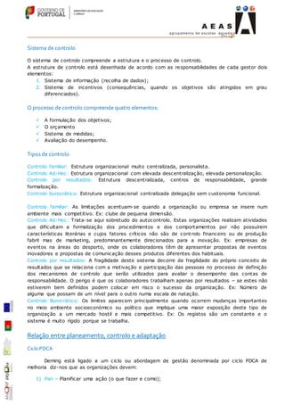 Sistema de controlo
O sistema de controlo compreende a estrutura e o processo de controlo.
A estrutura de controlo está desenhada de acordo com as responsabilidades de cada gestor dois
elementos:
1. Sistema de informação (recolha de dados);
2. Sistema de incentivos (consequências, quando os objetivos são atingidos em grau
diferenciados).
O processo de controlo compreende quatro elementos:
 A formulação dos objetivos;
 O orçamento
 Sistema de medidas;
 Avaliação do desempenho.
Tipos de controlo
Controlo familiar: Estrutura organizacional muito centralizada, personalista.
Controlo Ad-Hec: Estrutura organizacional com elevada descentralização, elevada personalização.
Controlo por resultados: Estrutura descentralizada, centros de responsabilidade, grande
formalização.
Controlo burocrático: Estrutura organizacional centralizada delegação sem custonomia funcional.
Controlo familiar: As limitações acentuam-se quando a organização ou empresa se insere num
ambiente mais competitivo. Ex: clube de pequena dimensão.
Controlo Ad-Hec: Trata-se aqui sobretudo do autocontrolo. Estas organizações realizam atividades
que dificultam a formalização dos procedimentos e dos comportamentos por não possuírem
características literárias e cujos fatores críticos não são de cont rolo financeiro ou de produção
fabril mas de marketing, predominantemente direcionados para a inovação. Ex: empresas de
eventos na áreas do desporto, onde os colaboradores têm de apresentar propostas de eventos
inovadores e propostas de comunicação desses produtos diferentes dos habituais.
Controlo por resultados: A fragilidade deste sistema decorre da fragilidade do próprio conceito de
resultados que se relaciona com a motivação e participação das pessoas no processo de definição
dos mecanismos de controlo que serão utilizados para avaliar o desempenho das contas de
responsabilidade. O perigo é que os colaboradores trabalham apenas por resultados – se estes não
estiverem bem definidos podem colocar em risco o sucesso da organização. Ex: Número de
alguma que possam de um nível para o outro numa escala de natação.
Controlo Burocrático: Os limites aparecem principalmente quando ocorrem mudanças importantes
no meio ambiente socioeconómico ou político que implique uma maior exposição deste tipo de
organização a um mercado hostil e mais competitivo. Ex: Os registos são um constante e o
sistema é muito rígido porque se trabalha.
Relação entre planeamento, controlo e adaptação
Ciclo PDCA
Deming está ligado a um ciclo ou abordagem de gestão denominada por ciclo PDCA de
melhoria diz-nos que as organizações devem:
1) Pan – Planificar uma ação (o que fazer e como);
 
