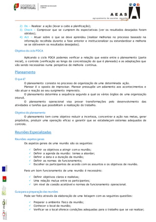 2) Do – Realizar a ação (levar a cabo a planificação);
3) Check – Comprovar que se cumprem As espectativas (ver os resultados desejados foram
obtidos);
4) Act – Atuar sobre o que se deve aprendeu (realizar melhorias no processo baseado na
informação recolhida durante a fase anterior e institucionalizar ou estandardizar a melhoria
se se obtiverem os resultados desejados).
Objetivo do ciclo PDCA
Aplicando o ciclo PDCA podemos verificar a relação que existe entre o planeamento (parte
inicial), o controlo (verificação ao longo da concretização do que é planeado) e as adaptações que
vão sendo necessárias numa perspetiva de melhoria contínua.
Planeamento
O que é?
O planeamento consiste no processo de organização de uma determinada ação.
Planear é o oposto de improvisar. Planear pressupõe um adiamento aos acontecimentos e
não atuar e reação ao seu surgimento imprevisto.
O planeamento determina a sequência segundo a qual os vários órgãos de uma organização
intervê.
O planeamento operacional visa provar transformações pelo desenvolvimento das
atividades e tarefas que possibilitam a realização do trabalho.
Objetivo do planeamento
O planeamento tem como objetivo reduzir a incerteza, concentrar a ação nas metas, gerar
propósitos, produzir uma operação eficaz e garantir que se estabeleçam sistemas adequados de
controlo.
Reuniões Especializadas
Reuniões: aspetos gerais
Os aspetos gerais de uma reunião são os seguintes:
 Definir os objetivos a atingir com a reunião;
 Definir a agenda da reunião: temas a abordar;
 Definir a data e a duração da reunião;
 Definir as normas de funcionamento;
 Escolher os participantes de acordo com os assuntos e os objetivos de reunião.
Para um bom funcionamento de uma reunião é necessário:
 Definir objetivos claros e realistas;
 Uma relação mutua entre os participantes;
 Um nível de coesão aceitável e normas de funcionamento operacional.
Guia para a preparação das reuniões
Pode ser feito através da elaboração de uma listagem com as seguintes questões:
 Preparar o ambiente físico da reunião;
 Conhecer o local da reunião;
 Verificar se o local oferece condições adequadas para o trabalho que se vai realizar;
 