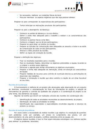 Se necessário, melhorar as condições físicas do local
 Procurar minimizar os aspetos negativos que não seja possível eliminar.
Preparar-se para corresponder às espectativas dos participantes:
 Tentar antecipar as motivações prováveis dos participantes.
Preparar-se para o desempenho da liderança:
 Conhecer os estilos de liderança e os eus efeitos;
 Definir o estilo mais adequado para o trabalho a realizar e as características dos
participantes;
 Conhecer os pontos fracos como líder;
 Conhecer a imagem que se dá aos participantes;
 Preparar-se para dirigir as tarefas na reunião;
 Preparar as atitudes de comunicação mais adequadas ao assunto a tratar e ao estilo
de comunicação de cada um dos participantes.
 Antever o clima provável da reunião;
 Definir as regras de condução da reunião.
Preparar a definição dos objetivos:
 Fixar os resultados esperados para a reunião;
 Para os resultados fixados, determinar os objetivos pretendidos a equipa, levando-os
a comprar e aceitar esses objetivos;
 Estruturar a agenda para atingir eficazmente os objetivos enunciados;
 Preparar a forma mais adequada de motivação, tendo em atenção as característica
da equipa.
 Preparar medidas de recursos para controlo de eventuais desvios ou perturbações do
desenrolar dos trabalhos.
 Preparar a introdução à reunião que abra caminho à criação de um clima favorável
ao seu êxito.
Reuniões de Coordenação
O funcionamento e melhoria de um projeto são alcançados pela observação de um conjunto
de diretrizes, envolvendo a sistematização do fluxo de informações do projeto, a adoção de
instrumentos de garantia e controlo da qualidade dos projetos e a coordenação do projeto ou de
uma forma, dos elementos da equipa.
Algumas da tarefas que devem ser realizados através das reuniões de coordenação são:
 Identificação de todas as atividades necessárias ao desenvolvimento do projeto.
 Distribuição de todas as atividades no tempo.
 Identificação das capacidades e especialidades envolvidas segundo a natureza do
produto ou serviço.
Reuniões de resolução de problemas
Por vezes existe a necessidade de realizar reuniões cujo objetivo é a resolução de questões
com problemas como por exemplo, um atraso no cumprimento dos prazos, um pior
desenvolvimento de uma parte do projeto, conflitos existentes entre as equipa, etc.
O objetivo destas reuniões, é que no final sejam indicadas estratégias e as melhores opções
para eliminar os problemas detetados.
 