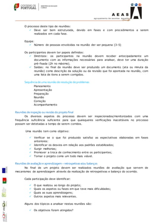 O processo deste tipo de reuniões:
 Deve ser bem estruturada, devido em fases e com procedimentos a serem
realizados em cada fase.
Equipa:
 Número de pessoas envolvidas na reunião der ser pequena (3-5)
Os participantes devem ter papeis definidos:
 Diretrizes: os participantes na reunião devem receber antecipadamente um
documento com as informações necessárias para analisar, deve ter uma duração
pré-fixada (2h no máximo).
 Saídas: no final da reunião deve ser produzido um documento (ata ou minuta da
reunião) como descrição da solução ou da revisão que foi apontada na reunião, com
uma lista de itens a serem corrigidos.
Sequência de uma reunião de resolução de problemas
Planeamento
Apresentação
Preparação
Reunião
Correção
Acompanhamento
Reuniões de inspeção ou revisão do projeto final
Os diversos aspetos do processo devem ser inspecionados/monitorizados com uma
frequência suficiência suficiente para que quaisqueres verificações inaceitáveis no processo
possam ser detetadas a tempo de serem corridos.
Uma reunião tem como objetivo:
 Verificar se o que foi produzido satisfaz as espectativas elaboradas em fases
anteriores:
 Identificar os desvios em relação aos padrões estabilizados;
 Surgir melhorias;
 Promover a troca de conhecimento entre os participantes;
 Tornar o projeto como um todo mais viável.
Reuniões de avaliação e aprendizagem – retrospetivas e/ou balanços
No final de um projeto devem ser realizados reuniões de avaliação que servem de
mecanismos de aprendizagem através da realização de retrospetivas e balanço do ocorrido.
Cada participação deve identificar:
 O que realizou ao longo do projeto;
 Quais os aspetos ou fases em que teve mais dificuldades;
 Quais as suas aprendizagens;
 Outros aspetos mais relevantes.
Alguns dos tópicos a analisar nestas reuniões são:
 Os objetivos foram atingidos?
 