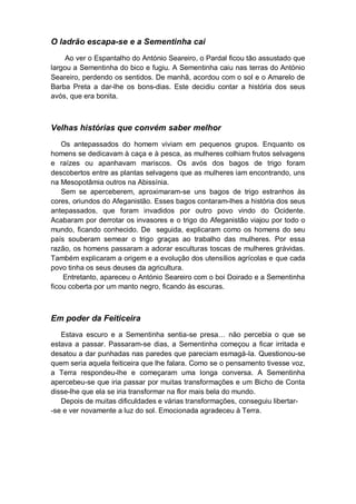 O ladrão escapa-se e a Sementinha cai
Ao ver o Espantalho do António Seareiro, o Pardal ficou tão assustado que
largou a Sementinha do bico e fugiu. A Sementinha caiu nas terras do António
Seareiro, perdendo os sentidos. De manhã, acordou com o sol e o Amarelo de
Barba Preta a dar-lhe os bons-dias. Este decidiu contar a história dos seus
avós, que era bonita.
Velhas histórias que convém saber melhor
Os antepassados do homem viviam em pequenos grupos. Enquanto os
homens se dedicavam à caça e à pesca, as mulheres colhiam frutos selvagens
e raízes ou apanhavam mariscos. Os avós dos bagos de trigo foram
descobertos entre as plantas selvagens que as mulheres iam encontrando, uns
na Mesopotâmia outros na Abissínia.
Sem se aperceberem, aproximaram-se uns bagos de trigo estranhos às
cores, oriundos do Afeganistão. Esses bagos contaram-lhes a história dos seus
antepassados, que foram invadidos por outro povo vindo do Ocidente.
Acabaram por derrotar os invasores e o trigo do Afeganistão viajou por todo o
mundo, ficando conhecido. De seguida, explicaram como os homens do seu
país souberam semear o trigo graças ao trabalho das mulheres. Por essa
razão, os homens passaram a adorar esculturas toscas de mulheres grávidas.
Também explicaram a origem e a evolução dos utensílios agrícolas e que cada
povo tinha os seus deuses da agricultura.
Entretanto, apareceu o António Seareiro com o boi Doirado e a Sementinha
ficou coberta por um manto negro, ficando às escuras.
Em poder da Feiticeira
Estava escuro e a Sementinha sentia-se presa… não percebia o que se
estava a passar. Passaram-se dias, a Sementinha começou a ficar irritada e
desatou a dar punhadas nas paredes que pareciam esmagá-la. Questionou-se
quem seria aquela feiticeira que lhe falara. Como se o pensamento tivesse voz,
a Terra respondeu-lhe e começaram uma longa conversa. A Sementinha
apercebeu-se que iria passar por muitas transformações e um Bicho de Conta
disse-lhe que ela se iria transformar na flor mais bela do mundo.
Depois de muitas dificuldades e várias transformações, conseguiu libertar-
-se e ver novamente a luz do sol. Emocionada agradeceu à Terra.
 