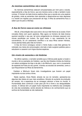 As meninas sementinhas vão à escola
As meninas sementinhas estavam entusiasmadas por irem para a escola,
especialmente a Asa de Corvo, que era morena como a mãe e também muito
curiosa. O homem de bata branca explicou-lhes que a escola era uma espécie
de ginásio, onde as sementes iriam aprender a desenvolver-se mais depressa
e a resistir em regiões que precisavam de trigo. A filha da sementinha ficou a
saber que iria para o Alentejo.
A Asa de Corvo casa-se como os chineses
Até ali, a fecundação das suas avós e da sua mãe fizera-se ao acaso. Eram
noivados feitos com quem aparecia. Mas agora os homens de bata branca
queriam escolher o seu par, tal como antigamente os chineses casavam com
noivas escolhidas por outrem. De igual modo, o seu casamento foi de
conveniência, foi um casamento científico e os seus filhos seriam híbridos,
novas plantas feitas pela mão do homem.
A Asa de Corvo conseguiu vencer o Vento Suão e este feito glorioso foi
noticiado nos meios de comunicação e de todo o lado surgiram pedidos para a
estudarem e casarem com trigos doutras espécies.
Um viveiro de sementes e de histórias
No último capítulo, o narrador acredita que a Ciência pode ajudar a mudar o
mundo e dá os exemplos de Carleton, que fez dos Estados Unidos da América
um celeiro prodigioso de trigo e de pão, e de Mitchurin, que, com o cruzamento
de espécies de frutos do seu pomar, inventou as escolas de sementes, como a
que frequentaram as filhas da Sementinha.
Carleton e Mitchurin foram dois investigadores que tiveram um papel
importante na luta contra a fome.
Neste capítulo, Alves Redol, através da voz do narrador, apresenta-nos
algumas das ideias em que mais acreditava. Através do aumento da produção
de cereais, há a esperança de se conseguir eliminar a fome no mundo. A
Humanidade deve continuar a lutar para pôr fim à fome e às desigualdades
sociais. A Ciência tem um papel muito importante na melhoria das condições
de vida das sociedades, sendo através da Ciência e do conhecimento que os
sonhos da Humanidade se vão realizando.
 