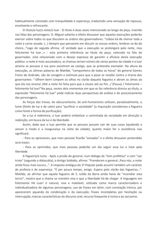 habitualmente conotado com tranquilidade e esperança, traduzindo uma sensação de repouso,
envolvente e refrescante.
O título/a luz/a noite/o luar - O título é duas vezes mencionado ao longo da peça, inserido
nas falas das personagens: D. Miguel salienta o efeito dissuasor que aquelas execuções poderão
exercer sobre todos os que discutem as ordens dos governadores: "Lisboa há-de cheirar toda a
noite a carne assada. (…) Sempre que pensarem em discutir as nossas ordens, lembrar-se-ão do
cheiro…"Logo de seguida afirma: «É verdade que a execução se prolongará pela noite, mas
felizmente há luar…» - esta primeira referência ao título da peça, colocada na fala do
governador, está relacionada com o desejo expresso de garantir a eficácia desta execução
pública: a noite é mais assustadora, as chamas seriam visíveis de vários pontos da cidade e o luar
atrairia as pessoas à rua para assistirem ao castigo, que se pretendia exemplar. Na altura da
execução, as últimas palavras de Matilde, "companheira de todas as horas" do general Gomes
Freire de Andrade, são de coragem e estímulo para que o povo se revolte contra a tirania dos
governantes: "-Olhem bem! Limpem os olhos no clarão daquela fogueira e abram as almas ao
que ela nos ensina! /Até a noite foi feita para que a vísseis até ao fim…/ (Pausa) / Felizmente –
felizmente há luar!"Na peça, nestes dois momentos em que se faz referência directa ao título, a
expressão "felizmente há luar" pode indiciar duas perspectivas de análise e de posicionamento
das personagens.
As forças das trevas, do obscurantismo, do anti-humanismo utilizam, paradoxalmente, o
lume (fonte de luz e de calor) para "purificar a sociedade" (a Inquisição considerava a fogueira
como fonte e forma de purificação).
Se a luz é redentora, o luar poderá simbolizar a caminhada da sociedade em direcção à
redenção, em busca da luz e da liberdade.
Assim, dado que o luar permite que as pessoas possam sair de suas casas (ajudando a
vencer o medo e a insegurança na noite da cidade), quanto maior for a assistência isso
significará:
- Para os opressores, que mais pessoas ficarão "avisadas" e o efeito dissuasor pretendido
será maior;
- Para os oprimidos, que mais pessoas poderão um dia seguir essa luz e lutar pela
liberdade.
A fogueira/o lume - Após a prisão do general, num diálogo de "tom profético" e com "voz
triste" (segundo a didascália), o Antigo Soldado, afirma: "Prenderam o general…Para nós, a noite
ainda ficou mais escura…". A resposta ambígua do 1º Popular pode assumir também um carácter
de profecia e de esperança: "É por pouco tempo, amigo. Espera pelo clarão das fogueiras…".
Matilde, ao afirmar que aquela fogueira de S. Julião da Barra ainda havia de "incendiar esta
terra!", mostra que a chama se mantém viva e que a liberdade há-de chegar. A linguagem em
Felizmente Há Luar! é natural, viva e maleável, utilizada como marca caracterizadora e
individualizadora de algumas personagens; uso de frases em latim, com conotação irónica, por
aparecerem aquando da condenação e da execução; frases incompletas por hesitação ou
interrupção; marcas características do discurso oral; recurso frequente à ironia e ao sarcasmo.
 