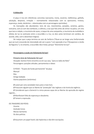 A didascália
A peça é rica em referências concretas (sarcasmo, ironia, escárnio, indiferença, galhofa,
adulação, desprezo, irritação – normalmente relacionadas com os opressores; tristeza,
esperança, medo, desânimo – relacionadas com as personagens oprimidas).
As marcações são abundantes: tons de voz, movimentos, posições, cenários, gestos,
vestuário, sons (o som dos tambores, o silêncio, a voz que fala antes de entrar no palco, um sino
que toca a rebate, o murmúrio de vozes, o toque de uma campainha, o murmúrio da multidão) e
efeitos de luz (o contraste entre a escuridão e a luz; os dois actos terminam em sombra, de
acordo, aliás, com o desenlace trágico).
De realçar que a peça termina ao som de fanfarra ("Ouve-se ao longe uma fanfarronada
que vai num crescendo de intensidade até cair o pano.") em oposição à luz ("Desaparece o clarão
da fogueira."); no entanto, a escuridão não é total, porque "felizmente há luar".
Personagens e acção em Felizmente há luar!
Primeiro Acto de Felizmente Há Luar!
Situação: Gomes Freire encontra-se em sua casa, “para os lados do Rato”
Personagens: posições atitudes, pensamentos e ideais
O POVO - “O pano de fundo permanente” da peça
Manuel
Rita
Antigo Soldado
Outros populares (anónimos)
Ø Lutam por uma sociedade mais justa e mais livre.
Ø Procuram alguém que os liberte da “protecção” dos ingleses e da tirania da regência.
Ø Consideram que o General é a única pessoa capaz de os libertar da opressão do regime
vigente…
Ø Manifestam falta de esperança e desalento.
Ø Temem a repressão.
OS TRAIDORES DO POVO:
Vicente
Andrade Corvo
Morais Sarmento
Os dois polícias
Ø Assumem um papel hostil; são hipócritas e não têm escrúpulos.
 