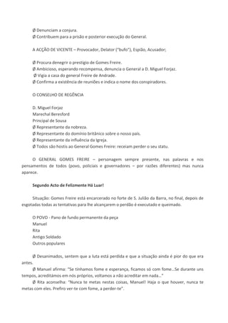 Ø Denunciam a conjura.
Ø Contribuem para a prisão e posterior execução do General.
A ACÇÃO DE VICENTE – Provocador, Delator (“bufo”), Espião, Acusador;
Ø Procura denegrir o prestígio de Gomes Freire.
Ø Ambicioso, esperando recompensa, denuncia o General a D. Miguel Forjaz.
Ø Vigia a casa do general Freire de Andrade.
Ø Confirma a existência de reuniões e indica o nome dos conspiradores.
O CONSELHO DE REGÊNCIA
D. Miguel Forjaz
Marechal Beresford
Principal de Sousa
Ø Representante da nobreza.
Ø Representante do domínio britânico sobre o nosso país.
Ø Representante da influência da Igreja.
Ø Todos são hostis ao General Gomes Freire: receiam perder o seu statu.
O GENERAL GOMES FREIRE – personagem sempre presente, nas palavras e nos
pensamentos de todos (povo, policiais e governadores – por razões diferentes) mas nunca
aparece.
Segundo Acto de Felizmente Há Luar!
Situação: Gomes Freire está encarcerado no forte de S. Julião da Barra, no final, depois de
esgotadas todas as tentativas para lhe alcançarem o perdão é executado e queimado.
O POVO - Pano de fundo permanente da peça
Manuel
Rita
Antigo Soldado
Outros populares
Ø Desanimados, sentem que a luta está perdida e que a situação ainda é pior do que era
antes.
Ø Manuel afirma: “Se tínhamos fome e esperança, ficamos só com fome…Se durante uns
tempos, acreditámos em nós próprios, voltamos a não acreditar em nada…”
Ø Rita aconselha: “Nunca te metas nestas coisas, Manuel! Haja o que houver, nunca te
metas com eles. Prefiro ver-te com fome, a perder-te”.
 
