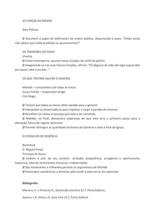 AS FORÇAS DA ORDEM
Dois Polícias
Ø Assumem o papel de defensores da ordem pública, dispersando o povo: “Então vocês
não sabem que estão proibidos os ajuntamentos?”
OS TRAIDORES DO POVO
Vicente
Ø Como recompensa, assume novas funções de chefe de polícia.
Ø Imaginando-se nas suas futuras funções, afirma: “Os degraus da vida são logo esquecidos
por quem sobe a escada…”
OS QUE TENTAM SALVAR O GENERAL
Matilde – companheira de todas as horas
Sousa Falcão – inseparável amigo
Frei Diogo
Ø Tentam por todos os meios obter perdão para o general.
Ø Interpelam os Governadores para implorar e exigir o perdão do General.
Ø Revoltam-se contra a injustiça que está a ser cometida.
Ø Matilde, no final, demonstra esperança de que este será o primeiro passo para a
alteração futura do regime opressivo.
Ø Permite distinguir as qualidades humanas do General e salva a face da Igreja…
O CONSELHO DE REGÊNCIA
Beresford
D. Miguel Forjaz
Principal de Sousa
Ø Exibem o pior do seu carácter: ambição, prepotência, arrogância e oportunismo,
hipocrisia, falta de sentimentos humanos, mediocridade.
Ø São intolerantes e inflexíveis perante os argumentos de Matilde.
Ø Pretendem amedrontar e dominar pelo medo e pelo terror da repressão.
Bibliografia:
Moreira, V. e Pimenta H., Dimensão Literária 12.º, Porto Editora;
Guerra, J.A.,Vieira J.A. Aula Viva 12.º, Porto Editora.
 