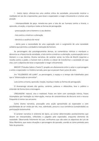 I - teatro épico: oferece-nos uma análise crítica da sociedade, procurando mostrar a
realidade em vez de a representar, para levar o espectador a reagir criticamente e a tomar uma
posição
- intemporalidade da peça: remete-nos para a luta do ser humano contra a tirania, a
opressão, a traição, a injustiça e todas as formas de perseguição
- preocupação com o homem e o seu destino
- luta contra a miséria e a alienação
- denúncia a ausência de moral
- alerta para a necessidade de uma superação com o surgimento de uma sociedade
solidária que permitia a verdadeira realização do homem.
As personagens são psicologicamente densas, os comentários irónicos e mordazes e
denuncia-se a hipocrisia da sociedade, a luta contra a miséria e a alienação, a preocupação com o
Homem e o seu destino. Drama narrativo, de carácter social, na linha de Brecht (exprime a
revolta contra o poder, o homem tem o direito e o dever de transformar a sociedade em que
vive, com o objectivo de levar o espectador a reagir criticamente).
BRECHT ("Estudos Sobre o Teatro"): propõe um afastamento entre o actor e a personagem
e entre o espectador e a história narrada, para que se possam fazer juízos de valor.
Em "FELIZMENTE HÁ LUAR!", as personagens, o espaço e o tempo são trabalhados para
que a "distanciação se concretize".
Luta contra a tirania, opressão, traição, injustiça e todas as formas de perseguição.
O dramaturgo através dos gestos, cenários, palavras e didascálias, leva o público a
entender de forma clara a mensagem.
LINGUAGEM: natural, viva e maleável; frases em latim com conotação irónica, frases
incompletas por hesitação ou interrupção, marcas de características do discurso oral e recurso
frequente à ironia e ao sarcasmo.
Como drama narrativo, pressupõe uma acção apresentada ao espectador e com
possibilidade de ser vivida por ele, mas, sobretudo, procura a sua conivência (cumplicidade) ou
participação testemunhal.
O carácter narrativo é sinónimo de épico, ao contar determinados acontecimentos que
devem ser interpretados, reflectidos e julgados pelo espectador, enquanto elemento da
sociedade. Observando Felizmente há Luar, verificamos que são estes os objectivos de Luís de
Sttau Monteiro, que evoca situações e personagens do passado, usando-as como pretexto para
falar do presente.
 