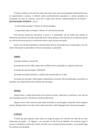 O teatro moderno, do qual faz parte esta obra, tem como preocupação fundamental levar
os espectadores a pensar, a reflectir sobre acontecimentos passados e a tomar posições na
sociedade em que se inserem, para tal é usada uma técnica realista/influência de Brecht –
DISTANCIAÇÃO HISTÓRICA – isto é:
- o actor deve conseguir "afastar-se"da personagem
- o espectador deve conseguir "afastar-se" da historia narrada
Esta técnica acaba por aproximar o actor e o espectador, de tal modo que ambos se
distanciam da historia narrada, podendo assim como pessoas reais fazerem os respectivos juízos
ou criticas de forma precisa e consciente sobre o que se passa em palco.
Assim, Luís de Sttau Monteiro, através desta técnica, pretende levar o espectador a ter um
olhar crítico para se aperceber e criticar as injustiças e opressões.
TEMPO
a) tempo histórico: século XIX
b) tempo da escrita: 1961, época dos conflitos entre a oposição e o regime salazarista
c) tempo da representação: 1h30m/2h
d) tempo da acção dramática: a acção está concentrada em 2 dias
e) tempo da narração: informações respeitantes a eventos não dramatizados, ocorridos no
passado, mas importantes para o desenrolar da acção
ESPAÇO
Espaço físico: a acção desenrola-se em diversos locais, exteriores e interiores, mas não há
nas indicações cénicas, referência a cenários diferentes
Espaço social: meio social em que estão inseridas as personagens, havendo vários espaços
sociais, distinguindo-se uns dos outros pelo vestuário e pela linguagem das várias personagens
O TÍTULO
O título da peça aparece duas vezes ao longo da peça, ora inserido nas falas de um dos
elementos do poder – D. Miguel – ora inserido na fala final de Matilde. Em primeiro lugar é
curioso e simbólico o facto de o título coincidir com as palavras finais da obra, o que desde logo
lhe confere circularidade.
 
