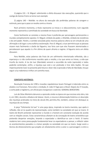 1) página 131 – D. Miguel: salientando o efeito dissuasor das execuções, querendo que o
castigo de Gomes Freire se torne num exemplo
2) página 140 – Matilde: na altura da execução são proferidas palavras de coragem e
estímulo, para que o povo se revolte contra a tirania
Num primeiro momento, o título representa as trevas e o obscurantismo; num segundo
momento representa a caminhada da sociedade em busca da liberdade.
Como facilmente se constata a mesma frase é proferida por personagens pertencentes a
mundos completamente opostos: D. Miguel, símbolo do poder, e Matilde, símbolo da resistência
e do anti-poder. Porém, o sentido veiculado pelas mesmas palavras altera-se em virtude de uma
afirmação e dá lugar a uma eufórica exclamação. Para D. Miguel, o luar permitiria que as pessoas
vissem mais facilmente o clarão da fogueira, isso faria com que elas ficassem atemorizadas e
percebessem que aquele é o fim último de quem afronta o regime. A fogueira teria um efeito
dissuasor.
Para Matilde, estas palavras são fruto de um sofrimento interiorizado reflectido, são a
esperança e o não conformismo nascidos após a revolta, a luz que vence as trevas, a vida que
triunfa da morte. A luz do luar (liberdade) vencerá a escuridão da noite (opressão) e todos
poderão contemplar, enfim, a injustiça que está a ser praticada e tirar dela ilações. Há que
imperiosamente lutar no presente pelo futuro e dizer não à opressão e falta de liberdade, há que
seguir a luz redentora e trilhar um caminho novo.
CONTEXTO HISTÓRICO:
Revolução Francesa de 1789 e invasões napoleónicas levam Portugal à indecisão entre os
aliados e os franceses. Para evitar a rendição, D. João VI foge para o Brasil. Depois da 1ª invasão,
a corte pede a Inglaterra, um oficial para reorganizar o exército: GENERAL BERESFORD.
Luís de Sttau Monteiro denuncia a opressão vivida na época em que escreve esta obra, isto
é, em 1961, durante a ditadura de Salazar. Assim, o recurso à distanciação histórica e à descrição
das injustiças praticadas no início do século XIX, permitiu-lhe, também, colocar em destaque as
injustiças do seu tempo.
A peça "Felizmente há luar" é uma peça épica, inspirada na teoria marxista, que apela à
reflexão, não só no quadro da representação, como também na sociedade em que se insere. O
teatro de Brecht pretende representar o mundo e o homem em constante evolução de acordo
com as relações sociais. Estas características afastam-se da concepção do teatro aristotélico que
pretendia despertar emoções, levando o espectador a identificar-se com o herói. O teatro
moderno tem como preocupação fundamental levar os espectadores a pensar, a reflectir sobre
os acontecimentos passados e a tomar posição na sociedade em que se insere. Surge assim a
técnica do distanciamento que propõe um afastamento entre o actor e a personagem e entre o
 