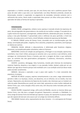 espectador e a história narrada, para que, de uma forma mais real e autêntica possam fazer
juízos de valor sobre o que está a ser representado. Luís Sttau Monteiro pretende, através da
distanciação, envolver o espectador no julgamento da sociedade, tomando contacto com o
sofrimento dos outros. Deste modo o espectador deve possuir um olhar crítico para melhor se
aperceber de todas as formas de injustiça e opressões.
PERSONAGENS:
GOMES FREIRE: protagonista, embora nunca apareça é evocado através da esperança do
povo, das perseguições dos governadores e da revolta da sua mulher e amigos. É acusado de ser
o grão-mestre da maçonaria, estrangeirado, soldado brilhante, idolatrado pelo povo. Acredita na
justiça e luta pela liberdade. É apresentado como o defensor do povo oprimido; o herói (no
entanto, ele acaba como o anti-herói, o herói falhado); símbolo de esperança de liberdade.
D. MIGUEL FORJAZ: primo de Gomes Freire, assustado com as transformações que não
deseja, corrompido pelo poder, vingativo, frio e calculista, prepotente; autoritário; servil (porque
se rebaixa aos outros);
PRINCIPAL SOUSA: defende o obscurantismo, é deformado pelo fanatismo religioso;
desonesto, corrompido pelo poder eclesiástico, odeia os franceses
BERESFORD: cinismo em relação aos portugueses, a Portugal e à sua situação; oportunista;
autoritário; mas é bom militar; preocupa-se somente com a sua carreira e com dinheiro; ainda
consegue ser minimamente franco e honesto, pois tem a coragem de dizer o que realmente
quer, ao contrário dos dois governadores portugueses. É poderoso, interesseiro, calculista,
trocista, sarcástico.
VICENTE: sarcástico, demagogo, falso humanista, movido pelo interesse da recompensa
material, hipócrita, despreza a sua origem e o seu passado; traidor; desleal; acaba por ser um
delator que age dessa maneira porque está revoltado com a sua condição social (só desse modo
pode ascender socialmente).
MANUEL: denuncia a opressão a que o povo está sujeito. É o mais consciente dos
populares; é corajoso.
MATILDE DE MELO: corajosa, exprime romanticamente o seu amor, reage violentamente
perante o ódio e as injustiças, sincera, ora desanima, ora se enfurece, ora se revolta, mas luta
sempre. Representa uma denúncia da hipocrisia do mundo e dos interesses que se instalam em
volta do poder (faceta/discurso social); por outro lado, apresenta-se como mulher dedicada de
Gomes Freire, que, numa situação crítica como esta, tem discursos tanto marcados pelo amor,
como pelo ódio.
SOUSA FALCÃO: inseparável amigo, sofre junto de Matilde, assume as mesmas ideias que
Gomes Freire, mas não teve a coragem do general. Representa a amizade e a fidelidade; é o
único amigo de Gomes Freire de Andrade que aparece na peça; ele representa os poucos amigos
que são capazes de lutar por uma causa e por um amigo nos momentos difíceis.
FREI DIOGO: homem sério; representante do clero; honesto – é o contraposto do Principal
Sousa.
 