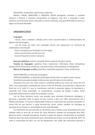 DELATORES: mesquinhos; oportunistas; hipócritas.
MIGUEL FORJAZ, BERESFORD e PRINCIPAL SOUSA perseguem, prendem e mandam
executar o General e restantes conspiradores na fogueira. Para eles, a execução à noite,
constituía uma forma de avisar e dissuadir os outros revoltosos, mas para MATILDE era uma luz a
seguir na luta pela liberdade.
LINGUAGEM E ESTILO
Linguagem:
- natural, viva e maleável, utilizada como marca caracterizadora e individualizadora de
algumas das personagens
- uso de frases em latim com conotação irónica, por aparecerem no momento da
condenação e da execução
- frases incompletas por hesitação ou interrupção
- marcas características do discurso oral
- recurso frequente à ironia e sarcasmo
Recursos estilísticos: enorme variedade (tomar especial atenção à ironia)
Funções da linguagem: apelativa (frase imperativa); informativa (frase declarativa);
emotiva [frase exclamativa, reticências, anacoluto (frases interrompidas)]; metalinguística
Marcas da linguagem e estilo: provérbios, expressões populares, frases sentenciosas
TEXTO PRINCIPAL: As falas das personagens
TEXTO SECUNDÁRIO: as didascálias/indicações cénicas (têm um papel crucial na peça)
Paralelismo passado/condições históricas dos anos 60: denúncia da violência
Felizmente Há Luar! tem como cenário o ambiente político dos inícios do século XIX: em
1817, uma conspiração, encabeçada por Gomes Freire de Andrade, que pretendia o regresso do
Brasil do rei D. João VI e que se manifestava contrária à presença inglesa, foi descoberta e
reprimida com muita severidade: os conspiradores, acusados de traição à pátria, foram
queimados publicamente e Lisboa foi convidada a assistir.
Luís de Sttau Monteiro marca uma posição, pelo conteúdo fortemente ideológico, e
denuncia a opressão vivida na época em que escreve a obra, em 1961, precisamente sob a
ditadura de Salazar. O recurso à distanciação histórica e à descrição das injustiças praticadas no
século XIX em que decorre a acção permitiu-lhe, assim, colocar também em destaque as
injustiças do seu tempo e a necessidade de lutar pela liberdade.
Em Felizmente Há Luar! percebe-se, facilmente, que a História serve de pretexto para uma
reflexão sobre os anos 60, do século XX. Sttau Monteiro, também ele perseguido pela PIDE,
denuncia assim a situação portuguesa, durante o regime de Salazar, interpretando as condições
históricas que mais tarde contribuíram para a Revolução dos Cravos, em 25 de Abril de 1974. Tal
como a conspiração de 1817, em vez de desaparecer com medo dos opressores permitiu o
 