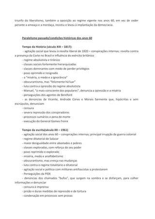 triunfo do liberalismo, também a oposição ao regime vigente nos anos 60, em vez de ceder
perante a ameaça e a mordaça, resistiu e levou à implantação da democracia.
Paralelismo passado/condições históricas dos anos 60
Tempo da História (século XIX – 1817):
- agitação social que levou à revolta liberal de 1820 – conspirações internas; revolta contra
a presença da Corte no Brasil e influência do exército britânico
- regime absolutista e tirânico
- classes sociais fortemente hierarquizadas
- classes dominantes com medo de perder privilégios
- povo oprimido e resignado
- a “miséria, o medo e a ignorância”
- obscurantismo, mas “felizmente há luar”
- luta contra a opressão do regime absolutista
- Manuel, “o mais consciente dos populares”, denuncia a opressão e a miséria
- perseguições dos agentes de Bereford
- as denúncias de Vicente, Andrade Corvo e Morais Sarmente que, hipócritas e sem
escrúpulos, denunciam
- censura
- severa repressão dos conspiradores
- processos sumários e pena de morte
- execução do General Gomes Freire
Tempo da escrita(século XX – 1961)
- agitação social dos anos 60 – conspirações internas; principal irrupção da guerra colonial
- regime ditatorial de Salazar
- maior desigualdade entre abastados e pobres
- classes exploradas, com reforço do seu poder
- povo reprimido e explorado
- miséria, medo e analfabetismo
- obscurantismo, mas crença nas mudanças
- luta contra o regime totalitário e ditatorial
- agitação social e política com militares antifascistas a protestarem
- Perseguições da PIDE
- denúncias dos chamados “bufos”, que surgem na sombra e se disfarçam, para colher
informações e denunciar
- censura à imprensa
- prisão e duras medidas de repressão e de tortura
- condenação em processos sem provas
 
