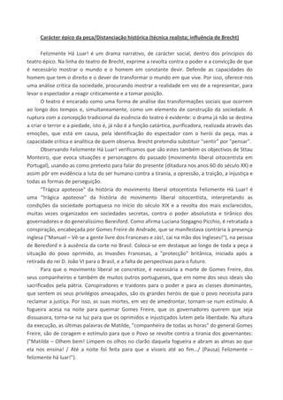 Carácter épico da peça/Distanciação histórica (técnica realista; influência de Brecht)
Felizmente Há Luar! é um drama narrativo, de carácter social, dentro dos princípios do
teatro épico. Na linha do teatro de Brecht, exprime a revolta contra o poder e a convicção de que
é necessário mostrar o mundo e o homem em constante devir. Defende as capacidades do
homem que tem o direito e o dever de transformar o mundo em que vive. Por isso, oferece-nos
uma análise crítica da sociedade, procurando mostrar a realidade em vez de a representar, para
levar o espectador a reagir criticamente e a tomar posição.
O teatro é encarado como uma forma de análise das transformações sociais que ocorrem
ao longo dos tempos e, simultaneamente, como um elemento de construção da sociedade. A
ruptura com a concepção tradicional da essência do teatro é evidente: o drama já não se destina
a criar o terror e a piedade, isto é, já não é a função catártica, purificadora, realizada através das
emoções, que está em causa, pela identificação do espectador com o herói da peça, mas a
capacidade crítica e analítica de quem observa. Brecht pretendia substituir "sentir" por "pensar".
Observando Felizmente Há Luar! verificamos que são estes também os objectivos de Sttau
Monteiro, que evoca situações e personagens do passado (movimento liberal oitocentista em
Portugal), usando-as como pretexto para falar do presente (ditadura nos anos 60 do século XX) e
assim pôr em evidência a luta do ser humano contra a tirania, a opressão, a traição, a injustiça e
todas as formas de perseguição.
"Trágica apoteose" da história do movimento liberal oitocentista Felizmente Há Luar! é
uma "trágica apoteose" da história do movimento liberal oitocentista, interpretando as
condições da sociedade portuguesa no início do século XIX e a revolta dos mais esclarecidos,
muitas vezes organizados em sociedades secretas, contra o poder absolutista e tirânico dos
governadores e do generalíssimo Beresford. Como afirma Luciana Stegagno Picchio, é retratada a
conspiração, encabeçada por Gomes Freire de Andrade, que se manifestava contrária à presença
inglesa ("Manuel – Vê-se a gente livre dos Franceses e zás!, cai na mão dos Ingleses!"), na pessoa
de Beresford e à ausência da corte no Brasil. Coloca-se em destaque ao longo de toda a peça a
situação do povo oprimido, as Invasões Francesas, a "protecção" britânica, iniciada após a
retirada do rei D. João VI para o Brasil, e a falta de perspectivas para o futuro.
Para que o movimento liberal se concretize, é necessária a morte de Gomes Freire, dos
seus companheiros e também de muitos outros portugueses, que em nome dos seus ideais são
sacrificados pela pátria. Conspiradores e traidores para o poder e para as classes dominantes,
que sentem os seus privilégios ameaçados, são os grandes heróis de que o povo necessita para
reclamar a justiça. Por isso, as suas mortes, em vez de amedrontar, tornam-se num estímulo. A
fogueira acesa na noite para queimar Gomes Freire, que os governadores querem que seja
dissuasora, torna-se na luz para que os oprimidos e injustiçados lutem pela liberdade. Na altura
da execução, as últimas palavras de Matilde, "companheira de todas as horas" do general Gomes
Freire, são de coragem e estímulo para que o Povo se revolte contra a tirania dos governantes:
("Matilde – Olhem bem! Limpem os olhos no clarão daquela fogueira e abram as almas ao que
ela nos ensina! / Até a noite foi feita para que a vísseis até ao fim…/ (Pausa) Felizmente –
felizmente há luar!").
 