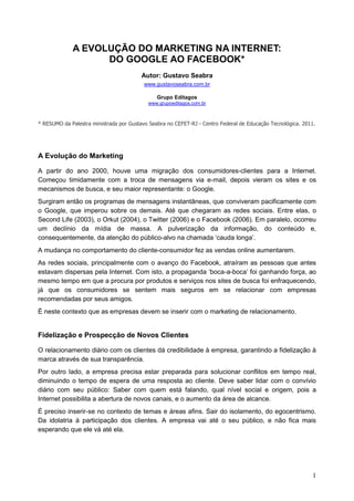 A EVOLUÇÃO DO MARKETING NA INTERNET:
                   DO GOOGLE AO FACEBOOK*
                                         Autor: Gustavo Seabra
                                          www.gustavoseabra.com.br

                                               Grupo Editagos
                                           www.grupoeditagos.com.br



* RESUMO da Palestra ministrada por Gustavo Seabra no CEFET-RJ - Centro Federal de Educação Tecnológica. 2011.




A Evolução do Marketing

A partir do ano 2000, houve uma migração dos consumidores-clientes para a Internet.
Começou timidamente com a troca de mensagens via e-mail, depois vieram os sites e os
mecanismos de busca, e seu maior representante: o Google.
Surgiram então os programas de mensagens instantâneas, que conviveram pacificamente com
o Google, que imperou sobre os demais. Até que chegaram as redes sociais. Entre elas, o
Second Life (2003), o Orkut (2004), o Twitter (2006) e o Facebook (2006). Em paralelo, ocorreu
um declínio da mídia de massa. A pulverização da informação, do conteúdo e,
consequentemente, da atenção do público-alvo na chamada ‘cauda longa’.
A mudança no comportamento do cliente-consumidor fez as vendas online aumentarem.
As redes sociais, principalmente com o avanço do Facebook, atraíram as pessoas que antes
estavam dispersas pela Internet. Com isto, a propaganda ‘boca-a-boca’ foi ganhando força, ao
mesmo tempo em que a procura por produtos e serviços nos sites de busca foi enfraquecendo,
já que os consumidores se sentem mais seguros em se relacionar com empresas
recomendadas por seus amigos.
É neste contexto que as empresas devem se inserir com o marketing de relacionamento.


Fidelização e Prospecção de Novos Clientes

O relacionamento diário com os clientes dá credibilidade à empresa, garantindo a fidelização à
marca através de sua transparência.
Por outro lado, a empresa precisa estar preparada para solucionar conflitos em tempo real,
diminuindo o tempo de espera de uma resposta ao cliente. Deve saber lidar com o convívio
diário com seu público: Saber com quem está falando, qual nível social e origem, pois a
Internet possibilita a abertura de novos canais, e o aumento da área de alcance.
É preciso inserir-se no contexto de temas e áreas afins. Sair do isolamento, do egocentrismo.
Da idolatria à participação dos clientes. A empresa vai até o seu público, e não fica mais
esperando que ele vá até ela.




                                                                                                            1
 