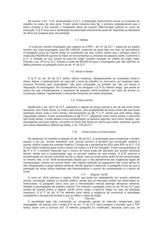 De acordo o art. 11-A, acrescentado à CLT, a prescrição intercorrente ocorre no processo do
trabalho no prazo de dois anos. Foram ainda incluídos dois §§, o primeiro estabelecendo que o
prazo começa a fluir quando o exequente deixa de cumprir determinação judicial no curso da
execução. O § 2º reza que a declaração de prescrição intercorrente pode ser requerida ou declarada
de ofício em qualquer grau de jurisdição
1.7. Multas
A multa por manter empregado sem registro na CTPS – art. 47 da CLT – passa de um salário
mínimo, por cada empregado, para R$ 3.000,00, acrescido de igual valor em caso de reincidência.
O parágrafo único do mesmo artigo foi substituído por dois outros, sendo que o primeiro reduz a
multa para R$ 800,00 quando se tratar de microempresa ou empresa de pequeno porte. Conforme o
§ 2º, a infração ao que consta do caput do artigo constitui exceção ao critério da dupla visita.
Incluído o art. 47-A na CLT, fixando a multa de R$ 600,00 para o empregador que não informar os
dados previstos no parágrafo único do art. 41 da CLT.
1.8. Horas in itinere
O § 2º do art. 58 da CLT sofreu radical mudança, desaparecendo as chamadas horas in
itinere. Agora, o deslocamento de casa até o local de trabalho ou vice-versa, por qualquer meio,
inclusive fornecido pelo empregador, não será computado na jornada, por não ser tempo à
disposição do empregador. Em consequência, foi revogado o § 3º do mesmo artigo, que previa os
casos em que microempresas e empresas de pequeno porte poderiam, por meio de acordo ou
convenção coletiva, regulamentar o transporte fornecido por essas empresas.
1.9. Tempo parcial
Modificado o art. 58-A da CLT, passando o regime de tempo parcial a ser de até trinta horas
semanais, sem horas extras, ou vinte e seis horas, com possibilidade de horas extras até seis horas
semanais (eram vinte e cinco horas). Permaneceram os §§ 1º e 2º, sendo que este último exige
negociação coletiva. Foram acrescentados os §§ 3º a 7º, regulando, entre outros pontos, o adicional
das horas extras, o limite destas e sua compensação na semana seguinte, bem como facultou, aos
empregados sob esse regime, converter um terço das férias em abono pecuniário, aplicável, quanto
aos outros dispositivos relativos às férias, o art. 130 da CLT.
1.10. Horas extras e compensação
No essencial, foi mantida a redação do art. 59 da CLT. A autorização para compensar o horário
passou a ser por “acordo individual” (era “acordo escrito”) e também por convenção coletiva e
acordo coletivo (antes era contrato coletivo). Corrigiu-se o percentual de 20% para 50% no § 1º. O §
3º teve breve mudança para incluir o banco de horas e o § 4º foi revogado. Foram acrescentados os
§§ 5º e 6º, o primeiro dispondo que o banco de horas pode ser pactuado por acordo individual
escrito, desde que a compensação seja no período máximo de seis meses. O § 6º autoriza a
compensação em acordo individual escrito ou tácito, mas as horas extras terão de ser compensadas
no mesmo mês. O art. 59-B acrescentado dispõe que o não atendimento das exigências legais de
compensação, mesmo em acordo tácito, não implica repetição do pagamento das horas extras se
não ultrapassada a carga máxima semanal, devido apenas o adicional. O parágrafo único diz que a
prestação de horas extras habituais não descaracteriza o acordo de compensação e o banco de
horas.
1.11. Regime 12x36
O novo art. 59-A autoriza o regime 12x36, que pode ser estabelecido por acordo individual
escrito, convenção coletiva ou acordo coletivo, sendo que os intervalos podem ser observados ou
indenizados. O parágrafo único reza que a remuneração mensal abrange descanso semanal,
feriados e prorrogações de trabalho noturno. Foi incluído o parágrafo único no art. 60 da CLT para
isentar de licença prévia o regime 12x36 (como exige o caput do artigo no caso de atividade
insalubre). O § 1º do art. 61 foi alterado para retirar a exigência de comunicar à autoridade
competente o excesso de jornada a que se refere o caput do artigo.
1.12. Intervalo
A penalidade pela não concessão ou concessão parcial do intervalo intrajornada, pelo
empregador, de acordo com o então § 4º do art. 71 da CLT, dava margem a dúvidas, que o TST
tentou sanar com a Súmula 437. O referido parágrafo foi modificado, deixando claro que, se
 