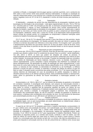cometida a infração, o empregador terá de pagar apenas o período suprimido, com o acréscimo de
50% sobre a hora normal, tendo essa parcela natureza indenizatória. A redução ou ampliação do
intervalo interjornada passou a ser possível com a adoção do princípio da prevalência do negociado
sobre o legislado (novo art. 611-A da CLT), obedecido o mínimo de trinta minutos para descanso e
refeição.
1.13. Teletrabalho
O teletrabalho – prestação de serviço fora das dependências do empregador mediante uso de
tecnologias da informação e da comunicação – está agora regulamentado nos arts. 75-A a 75-E da
CLT, incluídos pela Lei 13.467. Os principais po ntos são: a) eventuais comparecimentos à empresa
não descaracteriza o regime; b) essa modalidade de serviço deve constar expressamente do
contrato de trabalho, especificadas as atividades do empregado; c) pode ser mudado para o regime
presencial ou vice-versa, por mútuo acordo entre as partes ou para o presencial por determinação
do empregador, obedecido, nesse caso, o prazo de 15 dias; d) as disposições sobre equipamentos
devem constar de contrato escrito; e) o empregado se compromete a observar instruções sobre
acidente do trabalho fornecidas pelo empregador.
1.14. Férias
O § 1º do art. 134 da CLT foi alterado para permitir o gozo das férias em três períodos, desde
que haja concordância do empregado. Um desses períodos não pode ser inferior a quatorze dias
corridos e os demais não podem ser inferiores a cinco dias corridos. Foi revogado o § 2º, que proibia
o desdobramento das férias aos que tinham menos de 18 anos de idade e mais de 50 anos. Ficou
vedado o início das férias no período de dois dias que antecede feriado ou dia de repouso semanal
remunerado.
1.15. Reparação por dano extrapatrimonial
Os novos arts. 223-A a 223-G regulam o assunto. Esse tipo de dano tem como causa “a ação ou
omissão que ofenda a esfera moral ou existencial da pessoa física ou jurídica”, sendo detalhados,
nos arts. 223-C e 223-D, os bens que podem ser atingidos em ambas as pessoas. A
responsabilidade pelo dano extrapatrimonial é de todos que tenham colaborado para ofensa ao bem
jurídico tutelado, na proporção da ação ou da omissão. O pedido de reparação pode ser cumulativo
com o pedido de indenização por danos materiais, devendo o juízo, na decisão, discriminar os
valores separadamente. Lucros cessantes e danos emergentes não interferem na avaliação dos
danos extrapatrimoniais. Na apreciação do pedido de reparação por dano extrapatrimonial, o juízo
deve levar em conta nada menos do que doze critérios especificados no art. 223-G, figurando, entre
outros: a) natureza do bem tutelado; b) intensidade do sofrimento ou da humilhação; c) reflexos
pessoais e sociais da ação ou omissão; d) extensão e duração dos efeitos da ofensa; e) grau de
dolo ou culpa; f) situação social e econômica das partes envolvidas. O § 1º do mesmo artigo fixa os
valores máximos da indenização em caso de procedência do pedido, baseados no salário do
ofendido (pessoa física) ou do ofensor (pessoa jurídica). Será considerada também a natureza leve,
média, grave ou gravíssima da ofensa. Se houver reincidência, a indenização passará a ser
dobrada.
1.16. Gestante e lactante
Acrescentados o art. 394-A e §§ à CLT, que se referem às atividades da gestante e da lactante
em condições insalubres. A empregada será afastada, sem prejuízo da remuneração (incluído o
adicional respectivo), durante a gestação, se a atividade é de grau máximo. Sendo a atividade em
grau médio ou mínimo, a gestante terá de apresentar atestado de saúde, por médico de sua
confiança, recomendando o afastamento. O atestado também será exigido para o afastamento, em
qualquer grau, durante a lactação. O empregador pagará o adicional, mas compensará no
recolhimento das contribuições legais. Se não for possível o trabalho da gestante ou lactante em
local salubre, a hipótese será considerada como gravidez de risco. Os dois horários de descansos
para amamentação previstos no art. 396 devem ser definidos em acordo individual.
1.17. Trabalho autônomo
O acrescentado art. 442-B à CLT reza que a contratação de autônomo, desde que cumpridas as
formalidades legais, com ou sem exclusividade, por prazo determinado ou indeterminado, afasta a
qualidade de empregado (art. 3º da CLT).
1.18. Trabalho intermitente
O caput do art. 443 da CLT foi ampliado para incluir o trabalho intermitente e acrescentado o §
3º, que o define como uma prestação de serviço, com subordinação, que não é contínua e alterna
períodos de inatividade. As horas, dias e meses serão determinados independentemente da
atividade do empregado e do empregador. Os aeronautas, regidos por legislação própria, estão
excluídos. O art. 452-A foi incluído na CLT para regulamentar o trabalho intermitente. Podem ser
destacados os seguintes pontos: a) o contrato será escrito, contendo o valor do salário, que não
pode ser inferior ao mínimo legal (por cada hora) ou inferior ao devido a quem exerce a mesma
função; b) a convocação para novo serviço se fará com, no mínimo, três dias de antecedência; c) o
prazo para resposta à convocação será de um dia útil, presumindo-se o silêncio como recusa (que
 