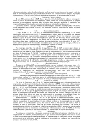 não descaracteriza a subordinação); d) aceita a oferta, a parte que descumpri-la pagará multa de
50% da remuneração devida; e) o período de inatividade não será considerado tempo à disposição
do empregador; f) os §§ 6º ao 9º regulam a forma de pagamento, os recolhimentos e as férias.
1.19. Vestimenta e serviço médico
O art. 456-A, acrescentado à CLT, dispõe que, no ambiente de trabalho, cabe ao empregador
definir o padrão de vestimenta do empregado e nela podem ser usadas logomarcas da própria
empresa ou de empresas parceiras, além de outros itens ligados à atividade. O trabalhador se
responsabiliza pela higienização, salvo se isso terá de ser feito de forma não comum.
Os valores relativos a serviços médicos ou odontológicos prestados ao empregado, bem como
outras despesas relacionadas à saúde, não integram o salário para qualquer efeito, inclusive
previdenciário.
1.20. Composição do salário
O caput do art. 457 da CLT e seu § 3º permaneceram inalterados, porém os §§ 1º e 2º foram
modificadas, tendo sido acrescido o § 4º. Agora integram o salário, além da importância fixa, apenas
as gratificações legais e as comissões pagas pelo empregador. Assim, não integram, mesmo que
habituais: ajuda de custo, auxílio-alimentação (não pode ser em dinheiro), diárias para viagem,
prêmios e abonos. Em consequência, tais verbas não se incorporam ao contrato de trabalho e não
constituem base para incidência de qualquer encargo trabalhista e previdenciário. O novo § 4º
define prêmio como sendo liberalidades concedidas pelo empregador (bens, serviços, dinheiro) a
empregado ou grupo de empregados por desempenho superior ao normal.
1.21. Equiparação
As mudanças ocorridas na redação do caput do art. 461 da CLT se deram para trocar a
expressão “na mesma localidade” por “no mesmo estabelecimento” e acrescentar “etnia” no rol das
situações que não poderão sofrer distinção. Em caso de discriminação por sexo ou etnia, cabe multa
em favor do discriminado (§ 6º). O § 1º estabeleceu duas diferenças de tempo entre reclamante e
paradigma que invalidam a equiparação: mais de quatro anos no tempo de serviço e mais de dois
anos na mesma função. O § 2º dispensa homologação ou registro do plano de cargos e salários em
órgão público e o § 3º autoriza as promoções só por merecimento ou só por antiguidade (não mais
por ambos os critérios). O § 5º proíbe a indicação de paradigma remoto, ou seja, aquele que, no
cargo ou na função, não foi contemporâneo do empregado que requer a equiparação.
1.22. Cargo de confiança
O caput do art. 468 da CLT permaneceu inalterado, mas seu parágrafo único passou a ser § 1º.
Adicionado o § 2º, que amplia o alcance do parágrafo anterior, determinando que o retorno ao cargo
efetivo, de empregado que antes exercia cargo de confiança, não lhe assegura o direito de ser
mantido o pagamento da gratificação correspondente “que não será incorporada,
independentemente do tempo de exercício na respectiva função”.
1.23. Despedida por justa causa – mais uma hipótese
Na relação das hipóteses que ensejam a despedida por justa causa – art. 482 da CLT – foi
acrescentada a alínea “m”, a qual reza: “perda da habilitação ou dos requisitos estabelecidos em lei
para o exercício da profissão, em decorrência de conduta dolosa do empregado”.
1.24. Extinção do contrato
Por força da Reforma, o art. 477 da CLT ganhou nova redação e agora lista as obrigações do
empregador quando o contrato de trabalho é extinto: a) anotar a CTPS; b) comunicar a dispensa aos
órgãos competentes; c) pagar as verbas rescisórias no prazo e na forma previstos no mesmo artigo.
Os §§ 1º, 3º e 7º foram revogados e, portanto, passou a ser dispensável a assistência sindical ou do
Ministério do Trabalho no caso de pedido de demissão ou rescisão contratual de empregado com
mais de um ano de serviço. Os §§ 2º e 5º permaneceram. O § 4º, com redação alterada, regula a
forma de pagamento das verbas rescisórias, que devem ser em dinheiro, depósito bancário ou
cheque visado. Este último não pode ser usado quando o empregado for analfabeto. Prazo de
entrega de documentos e de pagamento: dez dias a contar do término do contrato (§ 6º).
Acrescentados à CLT os arts. 477-A e 477-B, que regulam as dispensas imotivadas. Tanto a
individual como a plúrima e a coletiva se equiparam para todos os fins. Para efetivar qualquer delas,
não há necessidade de autorização prévia de entidade sindical ou de celebração de convenção
coletiva (CCT) ou acordo coletivo (ACT). No caso de PDV ou PDI previsto em CCT ou ACT, a
quitação é plena e irrevogável, salvo se as partes estipularam em contrário. Foi criada a
possibilidade de extinção do contrato de trabalho por acordo (art. 484-A), fazendo jus o empregado
aos seguintes direitos: a) metade do aviso prévio (se indenizado) e da multa do FGTS; b) demais
verbas integrais; c) sacar 80% dos depósitos do FGTS. Perde direito ao seguro-desemprego.
1.25. Arbitragem
A arbitragem, em contratos individuais, passou a ser admitida na legislação trabalhista, com a
adição do art. 507-A à CLT, mas somente para os que recebem remuneração superior a duas vezes
o limite máximo estabelecido para os benefícios do Regime Geral da Previdência Social. A cláusula
compromissória da arbitragem será de iniciativa do empregado ou mediante sua concordância
expressa nos termos da lei 9.307/96.
 