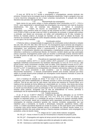 1.26. Quitação anual
O novo art. 507-B da CLT faculta a empregados e empregadores, perante sindicato dos
primeiros, firmarem termo de quitação anual de obrigações trabalhistas. Exige o parágrafo único que
o termo discrimine obrigações de dar e fazer cumpridas mensalmente. A quitação tem eficácia
liberatória das parcelas nele especificadas.
1.27. Representação dos empregados
Nada menos do que quatro artigos e muitos parágrafos foram introduzidos na CLT – 510-A a
510-D – para regulamentar a representação dos empregados nas empresas com mais de duzentos
trabalhadores. Em face da extensão dos dispositivos, o melhor é consultá-los
diretamente. Tratam, em resumo: a) composição da comissão que representa os
empregados, cujos membros serão em número de três (empresa de 200 a 3.000 empregados), de
cinco (3.000 a 5.000) e de sete (mais de 5.000); b) atribuições da comissão; c) eleição para compor
a comissão, que deverá ser convocada, por edital, com antecedência de 30 dias, contados do
término do mandato anterior; d) duração do mandato: um ano, sem se afastar da função. Os
membros da comissão não poderão sofrer despedia arbitrária, desde o registro da candidatura e até
um ano após o fim do mandato.
1.28. Contribuição sindical
A Reforma retirou a obrigatoriedade do pagamento da contribuição sindical alterando a redação
dos arts. 545, 578, 579, 582, 583 e 587 da CLT. Os empregadores agora somente são obrigados a
descontar da folha de pagamento, relativa ao mês de março de cada ano, a contribuição sindical dos
empregados “que autorizaram prévia e expressamente o seu recolhimento aos respectivos
sindicatos”. O recolhimento referente aos empregados e trabalhadores avulsos será em abril e os
referentes a autônomos e profissionais liberais, em fevereiro, também desde que haja autorização
prévia e expressa. Empregadores podem optar por recolher a contribuição sindical, devendo fazê-lo
no mês de janeiro de cada ano ou quando requererem o registro ou a licença para exercer suas
atividades.
1.29. Prevalência do negociado sobre o legislado
A convenção coletiva (CCT) e o acordo coletivo (ACT) passaram a ter prevalência sobre a
legislação trabalhista exclusivamente nas hipóteses relacionadas no novo art. 611-A da CLT. São
quinze incisos, sendo conveniente consultar cada um deles. Outro dispositivo incluído na CLT (611-
B) discrimina – em trinta incisos – os direitos que não podem ser objeto de supressão ou redução
em CCT ou ACT. A inexistência de contrapartidas nos indicados instrumentos coletivos não ensejam
nulidade, mas sendo procedente a ação anulatória – que os sindicatos participam como
litisconsortes necessários – a cláusula compensatória também será anulada. Cláusula que reduz
salário ou jornada deverá prever proteção aos empregados contra dispensa imotivada no prazo de
vigência do instrumento.
1.30. Estabelecer ou alterar súmulas
Com a mudança de redação da alínea “f” do inciso I do art. 702 da CLT, aumentaram as
exigências para serem estabelecidas ou alteradas súmulas e outros enunciados de jurisprudência
uniforme. Terá de ser pelo voto de, pelo menos, dois terços dos membros do Tribunal Pleno, se a
matéria já fora decidida de forma idêntica por unanimidade em, no mínimo, dois terços das turmas
(ao menos em dez sessões em cada uma delas). O Pleno pode ainda restringir os efeitos da súmula
ou decidir que terá eficácia a partir da publicação no DO. Os acrescentado §§ 3º e 4º rezam que as
sessões serão públicas, divulgadas com 30 dias de antecedência no mínimo, permitida a
sustentação oral de representantes de entidades que relaciona.
1.30. Trabalho temporário
O art. 2º da Lei 13.467/17 (Reforma Trabalhista) fez algumas alterações na Lei 6.019/74
(Trabalho temporário), incluindo os novos arts. 4º-A, 4º-C, 5º-A, 5º-C e 5º-D. Em resumo, eles
regulam os seguintes pontos: a) a prestação de serviço a terceiros de qualquer atividade destes,
inclusive a sua principal, desde que a prestadora tenha capacidade econômica compatível; b) os
empregados da empresa prestadora gozarão das mesmas condições asseguradas aos que
trabalham para a contratante, no tocante a alimentação, transporte, assistência médica, entre
outras; c) o salário equivalente depende de constar do acordo; d) não pode figurar como contratada
a empresa cujos sócios tenham prestado serviço à contratante nos últimos dezoito meses; e) o
empregado demitido não pode prestar serviço à mesma empresa contratante, como empregado da
prestadora, antes de dezoito meses.
1.31. Artigos da CLT, sobre direito material, revogados
Art. 58, § 3º – Horas in itinere no caso de microempresa e empresa de pequeno porte.
Art. 59, § 4º – Empregados sob regime de tempo parcial não poderiam prestar horas extras.
Art. 84 – Dividia o país em 22 regiões para efeito de aplicação do salário-mínimo.
Art. 86 – Autorizava a subdivisão das regiões a que se referia o art. 84.
 