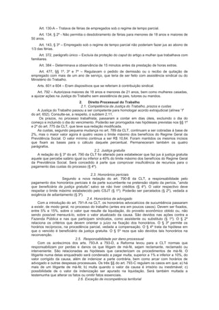 Art. 130-A – Tratava de férias de empregados sob o regime de tempo parcial.
Art. 134, § 2º - Não permitia o desdobramento de férias para menores de 18 anos e maiores de
50 anos.
Art. 143, § 3º – Empregado sob o regime de tempo parcial não poderiam fazer jus ao abono de
1/3 das férias.
Art. 372, parágrafo único – Excluía da proteção do caput do artigo a mulher que trabalhava com
familiares.
Art. 384 – Determinava a observância de 15 minutos antes da prestação de horas extras.
Art. 477, §§ 1º, 3º e 7º – Regulavam o pedido de demissão ou o recibo de quitação de
empregado com mais de um ano de serviço, que teria de ser feito com assistência sindical ou do
Ministério do Trabalho.
Arts. 601 e 604 – Eram dispositivos que se referiam à contribuição sindical.
Art. 792 – Autorizava maiores de 18 anos e menores de 21 anos, bem como mulheres casadas,
a ajuizar ações na Justiça do Trabalho sem assistência de pais, tutores ou maridos.
2. Direito Processual do Trabalho
2.1. Competência da Justiça do Trabalho, prazos e custas
A Justiça do Trabalho passou a ser competente para homologar acordo extrajudicial (alínea “f”
do art. 652). Consulte-se, a respeito, o subitem 2.11.
Os prazos, no processo trabalhista, passaram a contar em dias úteis, excluindo o dia do
começo e incluindo o dia do vencimento. Poderão ser prorrogados nas hipóteses previstas nos §§ 1º
e 2º do art. 775 da CLT, que teve sua redação modificada.
As custas, segundo pequena mudança no art. 789 da CLT, continuam a ser cobradas à base de
2%, mas o maior valor agora é quatro vezes o limite máximo dos benefícios do Regime Geral da
Previdência Social. O valor mínimo continua a ser R$ 10,64. Foram mantidos os mesmos incisos
que fixam as bases para o cálculo daquele percentual. Permaneceram também os quatro
parágrafos.
2.2. Justiça gratuita
A redação do § 3º do art. 790 da CLT foi alterado para estabelecer que faz jus à justiça gratuita
aquele que percebe salário igual ou inferior a 40% do limite máximo dos benefícios do Regime Geral
da Previdência Social. Será concedido à parte que comprovar insuficiência de recursos para o
pagamento das custas do processo (§ 4º).
2.3. Honorários periciais
Segundo a nova redação do art. 790-B da CLT, a responsabilidade pelo
pagamento dos honorários periciais é da parte sucumbente na pretensão objeto da perícia, “ainda
que beneficiária da justiça gratuita”, salvo se não tiver créditos (§ 4º). O valor respectivo deve
respeitar o limite máximo estabelecido pelo CSJT (§ 1º). Poderão ser parcelados (§ 2º), vedada a
exigência de adiantamento (§ 3º).
2.4. Honorários de advogado
Com a introdução do art. 791-A na CLT, os honorários advocatícios de sucumbência passaram
a existir, de modo geral, no processo do trabalho (antes era em poucos casos). Devem ser fixados,
entre 5% e 15%, sobre o valor que resulte da liquidação, do proveito econômico obtido ou, não
sendo possível mensurá-lo, sobre o valor atualizado da causa. São devidos nas ações contra a
Fazenda Pública e nas que participam sindicatos, como assistente ou substituto (§ 1º). O § 2º
relaciona os critérios que devem orientar o juízo na fixação dos honorários. O § 3º permite os
horários recíprocos, na procedência parcial, vedada a compensação. O § 4º trata da hipótese em
que o vencido é beneficiário da justiça gratuita. O § 5º reza que são devidos tais honorários na
reconvenção.
2.5. Responsabilidade por dano processual
Com os acréscimos dos arts. 793-A a 793-D, a Reforma levou para a CLT normas que
responsabilizam por perdas e danos os que litigam de má-fé, sejam reclamante, reclamado ou
interveniente. São relacionadas as hipóteses que caracterizam os procedimentos de má-fé. O
litigante numa delas enquadrado será condenado a pagar multa, superior a 1% e inferior a 10%, do
valor corrigido da causa, além de indenizar a parte contrária, bem como arcar com horários de
advogado e outras despesas processuais. Os três §§ do art. 793-C regulam os casos em que; a) há
mais de um litigante de má-fé; b) multa quando o valor da causa é irrisório ou inestimável; c)
possibilidade de o valor da indenização ser apurado na liquidação. Será também multada a
testemunha que alterar os fatos ou omitir fatos essenciais.
2.6. Exceção de incompetência territorial
 