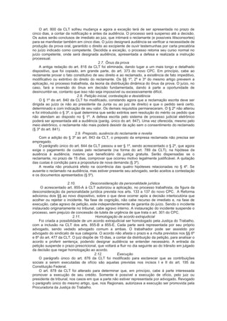 O art. 800 da CLT sofreu mudança e agora a exceção terá de ser apresentada no prazo de
cinco dias, a contar da notificação e antes da audiência. O processo será suspenso até a decisão.
Os autos serão conclusos de imediato ao juiz, que intimará o reclamante (e possíveis litisconsortes)
para se manifestar também em cinco dias. O juízo designará audiência se verificar a necessidade de
produção da prova oral, garantido o direito ao excipiente de ouvir testemunhas por carta precatória
no juízo indicado como competente. Decidida a exceção, o processo retoma seu curso normal no
juízo competente, onde será designada audiência, apresentada a defesa e realizada a instrução
processual.
2.7. Ônus da prova
A antiga redação do art. 818 da CLT foi eliminada, dando lugar a um mais longo e detalhado
dispositivo, que foi copiado, em grande parte, do art. 373 do novo CPC. Em princípio, cabe ao
reclamante provar o fato constitutivo de seu direito e ao reclamado, a existência de fato impeditivo,
modificativo ou extintivo do direito do reclamante. Os §§ 1º, 2º e 3º do mesmo artigo preveem a
aplicação, no processo trabalhista, da teoria da distribuição dinâmica do ônus da prova. O juízo, no
caso, fará a inversão do ônus em decisão fundamentada, dando à parte a oportunidade de
desincumbir-se, contanto que isso não seja impossível ou excessivamente difícil.
2.8. Petição inicial, contestação e desistência
O § 1º do art. 840 da CLT foi modificado, constando agora que a reclamação escrita deve ser
dirigida ao juízo (e não ao presidente da Junta ou ao juiz de direito) e que o pedido será certo,
determinado e com indicação de seu valor. Os demais requisitos permaneceram. O § 2º não alterou
e foi introduzido o § 3º, o qual determina que serão extintos sem resolução do mérito os pedido que
não atendam ao disposto no § 1º. A defesa escrita pelo sistema de processo judicial eletrônico
poderá ser apresentada até a audiência (parág. único do art. 847). Uma vez oferecida, mesmo pelo
meio eletrônico, o reclamante não mais poderá desistir da ação sem o consentimento do reclamado
(§ 3º do art. 841).
2.9. Preposto, ausência do reclamante e revelia
Com a adição do § 3º ao art. 843 da CLT, o preposto da empresa reclamada não precisa ser
empregado.
O parágrafo único do art. 844 da CLT passou a ser § 1º, sendo acrescentado o § 2º, que agora
exige o pagamento de custas pelo reclamante (na forma do art. 789 da CLT), na hipótese de
ausência à audiência, mesmo que beneficiário da justiça gratuita. Serão dispensadas se o
reclamante, no prazo de 15 dias, comprovar que ocorreu motivo legalmente justificável. A quitação
das custas é condição para a propositura de nova demanda (§ 3º).
A revelia não produzirá efeito na ocorrência das quatro hipóteses relacionadas no § 4º. Se
ausente o reclamado na audiência, mas estiver presente seu advogado, serão aceitos a contestação
e os documentos apresentados (§ 5º).
2.10. Desconsideração da personalidade jurídica
O acrescentado art. 855-A à CLT autorizou a aplicação, no processo trabalhista, da figura da
desconsideração da personalidade jurídica prevista nos arts. 133 a 137 do novo CPC. A Reforma
adicionou dois §§ ao novo dispositivo, sobre o que deve ocorrer após a decisão interlocutória que
acolher ou rejeitar o incidente. Na fase de cognição, não cabe recurso de imediato e, na fase de
execução, cabe agravo de petição, este independentemente de garantia do juízo. Sendo o incidente
instaurado originariamente no tribunal, cabe agravo interno. A instauração do incidente suspende o
processo, sem prejuízo de concessão de tutela de urgência de que trata o art. 301 do CPC.
2.11. Homologação de acordo extrajudicial
Foi criada a possibilidade de um acordo extrajudicial ser homologado pela Justiça do Trabalho,
com a inclusão na CLT dos arts. 855-B a 855-E. Cada parte será representada por seu próprio
advogado, sendo vedado advogado comum a ambas. O trabalhador pode ser assistido por
advogado do sindicato de sua categoria. O acordo não afasta o prazo e a multa previstos nos §§ 6º
e 8º do art. 477 da CLT. O juiz dispõe de 15 dias, a contar da distribuição da petição, para analisar o
acordo e proferir sentença, podendo designar audiência se entender necessário. A entrada da
petição suspende o prazo prescricional, que voltará a fluir no dia seguinte ao do trânsito em julgado
da decisão que negar homologação ao acordo.
2.12. Execução
O parágrafo único do art. 876 da CLT foi modificado para esclarecer que as contribuições
sociais a serem executadas de ofício são aquelas previstas nos incisos I e II do art. 195 da
Constituição Federal.
O art. 878 da CLT foi alterado para determinar que, em princípio, cabe à parte interessada
promover a execução de seu crédito. Somente é possível a execução de ofício, pelo juiz ou
presidente de tribunal, nos casos em que a parte não estiver representada por advogado. Revogado
o parágrafo único do mesmo artigo, que, nos Regionais, autorizava a execução ser promovida pela
Procuradoria da Justiça do Trabalho.
 