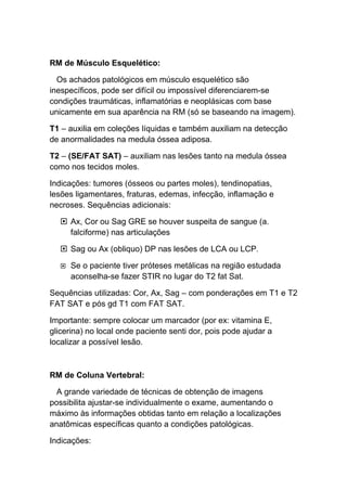 RM de Músculo Esquelético:

  Os achados patológicos em músculo esquelético são
inespecíficos, pode ser difícil ou impossível diferenciarem-se
condições traumáticas, inflamatórias e neoplásicas com base
unicamente em sua aparência na RM (só se baseando na imagem).

T1 – auxilia em coleções líquidas e também auxiliam na detecção
de anormalidades na medula óssea adiposa.

T2 – (SE/FAT SAT) – auxiliam nas lesões tanto na medula óssea
como nos tecidos moles.

Indicações: tumores (ósseos ou partes moles), tendinopatias,
lesões ligamentares, fraturas, edemas, infecção, inflamação e
necroses. Sequências adicionais:

   Ax, Cor ou Sag GRE se houver suspeita de sangue (a.
    falciforme) nas articulações

   Sag ou Ax (obliquo) DP nas lesões de LCA ou LCP.

     Se o paciente tiver próteses metálicas na região estudada
      aconselha-se fazer STIR no lugar do T2 fat Sat.

Sequências utilizadas: Cor, Ax, Sag – com ponderações em T1 e T2
FAT SAT e pós gd T1 com FAT SAT.

Importante: sempre colocar um marcador (por ex: vitamina E,
glicerina) no local onde paciente senti dor, pois pode ajudar a
localizar a possível lesão.



RM de Coluna Vertebral:

  A grande variedade de técnicas de obtenção de imagens
possibilita ajustar-se individualmente o exame, aumentando o
máximo às informações obtidas tanto em relação a localizações
anatômicas específicas quanto a condições patológicas.

Indicações:
 