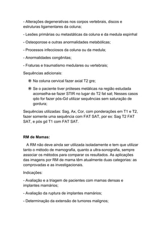 - Alterações degenerativas nos corpos vertebrais, discos e
estruturas ligamentares da coluna;

- Lesões primárias ou metastáticas da coluna e da medula espinhal

- Osteoporose e outras anormalidades metabólicas;

- Processos infecciosos da coluna ou da medula;

- Anormalidades congênitas;

- Fraturas e traumatismo medulares ou vertebrais;

Sequências adicionais:

   Na coluna cervical fazer axial T2 gre;

   Se o paciente tiver próteses metálicas na região estudada
    aconselha-se fazer STIR no lugar do T2 fat sat; Nesses casos
    qdo for fazer pós-Gd utilizar sequências sem saturação de
    gordura;

Sequências utilizadas: Sag, Ax, Cor, com ponderações em T1 e T2,
fazer somente uma sequência com FAT SAT, por ex: Sag T2 FAT
SAT, e pós gd T1 com FAT SAT.



RM de Mamas:

  A RM não deve ainda ser utilizada isoladamente e tem que utilizar
tanto o método de mamografia, quanto a ultra-sonografia, sempre
associar os métodos para comparar os resultados. As aplicações
das imagens por RM de mama têm atualmente duas categorias: as
comprovadas e as investigacionais.

Indicações:

- Avaliação e a triagem de pacientes com mamas densas e
implantes mamários;

- Avaliação da ruptura de implantes mamários;

- Determinação da extensão de tumores malignos;
 
