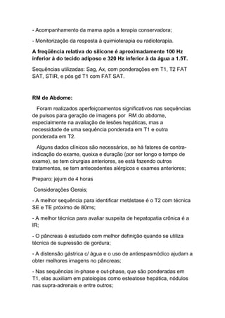 - Acompanhamento da mama após a terapia conservadora;

- Monitorização da resposta à quimioterapia ou radioterapia.

A freqüência relativa do silicone é aproximadamente 100 Hz
inferior à do tecido adiposo e 320 Hz inferior à da água a 1.5T.

Sequências utilizadas: Sag, Ax, com ponderações em T1, T2 FAT
SAT, STIR, e pós gd T1 com FAT SAT.



RM de Abdome:

  Foram realizados aperfeiçoamentos significativos nas sequências
de pulsos para geração de imagens por RM do abdome,
especialmente na avaliação de lesões hepáticas, mas a
necessidade de uma sequência ponderada em T1 e outra
ponderada em T2.

  Alguns dados clínicos são necessários, se há fatores de contra-
indicação do exame, queixa e duração (por ser longo o tempo de
exame), se tem cirurgias anteriores, se está fazendo outros
tratamentos, se tem antecedentes alérgicos e exames anteriores;

Preparo: jejum de 4 horas

Considerações Gerais;

- A melhor sequência para identificar metástase é o T2 com técnica
SE e TE próximo de 80ms;

- A melhor técnica para avaliar suspeita de hepatopatia crônica é a
IR;

- O pâncreas é estudado com melhor definição quando se utiliza
técnica de supressão de gordura;

- A distensão gástrica c/ água e o uso de antiespasmódico ajudam a
obter melhores imagens no pâncreas;

- Nas sequências in-phase e out-phase, que são ponderadas em
T1, elas auxiliam em patologias como esteatose hepática, nódulos
nas supra-adrenais e entre outros;
 
