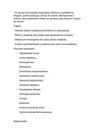 - O uso do sincronizador respiratório melhora a qualidade da
imagem, porém prolonga o tempo do exame; Normalmente a
maioria das sequências é feitas em apnéias, para diminuir o tempo
do exame;

Fígado :

- Detectar lesões neoplásicas primárias ou metastáticas;

- Definir a extensão das lesões para planejamento cirúrgico;

- Diferenciar hemangioma de outras lesões malignas;

- Avaliar a permeabilidade e potência dos vasos intra-hepáticos.

Principais patologias:

   • Hepatopatias focais:

      Cistos hepáticos;

      Hemangiomas;

      Metástases;

      Carcinomas hepatocelulares;

      Hiperplasia nodular focal;

      Adenoma hepatocelular;

      Abcessos hepáticos.

   • Hepatopatias difusas:

      Infiltração gordurosa;

      Cirrose;

      Esteatose;

      Síndrome de Budd-Chiari;

      Hemocromatose/Hemossiderose



Sistema biliar:
 
