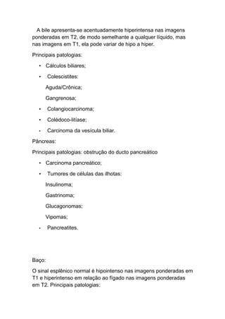 A bile apresenta-se acentuadamente hiperintensa nas imagens
ponderadas em T2, de modo semelhante a qualquer líquido, mas
nas imagens em T1, ela pode variar de hipo a hiper.

Principais patologias:

  • Cálculos biliares;

  •     Colescistites:

      Aguda/Crônica;

      Gangrenosa;

  •     Colangiocarcinoma;

  •     Colédoco-litíase;

  •     Carcinoma da vesícula biliar.

Pâncreas:

Principais patologias: obstrução do ducto pancreático

  • Carcinoma pancreático;

  •     Tumores de células das ilhotas:

      Insulinoma;

      Gastrinoma;

      Glucagonomas;

      Vipomas;

  •     Pancreatites.




Baço:

O sinal esplênico normal é hipointenso nas imagens ponderadas em
T1 e hiperintenso em relação ao fígado nas imagens ponderadas
em T2. Principais patologias:
 