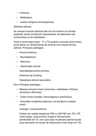 • Linfomas;

   •   Metástases;

   •   Lesões benignas (hemangiomas).

Glândula adrenal:

As massas tumorais adrenais são em sua maioria um achado
acidental, sendo constituída, basicamente, de adenomas não
funcionantes ou de metástases.

Tanto a hemorragia (hiper - T1 e T2) quanto à necrose (sinal misto),
pode alterar as características de sinal de uma massa tumoral
adrenal. Principais patologias:

   • Feocromocitoma;

   •   Neuroblastoma;

   •   Adenoma;

   •   Hiperfunção cortical:

       Hiperaldosteronismo primário;

       Síndrome de Cushing;

       Hiperplasia adrenal secundária.

Rins: Principais patologias:

   • Massas tumorais renais (carcinoma, metástases, linfomas,
     sarcomas e fibromas);

   •   Cistos renais (simples, hemorrágicos e policísticos);

   •    Anomalias congênitas (pélvicos, em ferradura e ectopia
       renal).

       Colangio / Uroressonância:

       Podem ser usadas sequência FSE ou SS-FSE com TE e TR
       muito longos, para produzir imagens intensamente
       ponderadas em T2, nas quais seja visualizado apenas líquido
       (que apresenta um tempo de decaimento muito longo em T2).
 