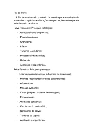 RM de Pelve:

  A RM tem-se tornado o método de escolha para a avaliação de
anomalias congênitas e alterações complexas, bem como para o
estadiamento de câncer.

Pelve masculina: Principais patologias:

  • Adenocarcinoma de próstata;

  •   Prostatite crônica;

  •   Granuloma;

  •   Infarto;

  •   Tumores testiculares;

  •   Processos inflamatórios;

  •   Hidrocele;

  •   Avaliação retroperitoneal.

Pelve feminina: Principais patologias:

  • Leiomiomas (submucoso, subseroso ou intramural);

  •   Miomas (degenerados ou não degenerados);

  •   Adenomiose;

  •   Massas ovarianas;

  •   Cistos (simples, proteico, hemorrágico);

  •   Endometriose.

  • Anomalias congênitas;

  •   Carcinoma do endométrio;

  •   Carcinoma da cérvix;

  •   Tumores da vagina;

  •   Avaliação retroperitoneal.
 