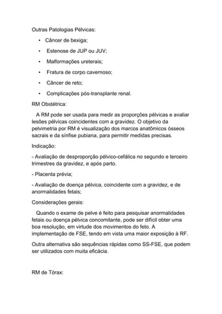 Outras Patologias Pélvicas:

  • Câncer de bexiga;

  •   Estenose de JUP ou JUV;

  •   Malformações ureterais;

  •   Fratura de corpo cavernoso;

  •   Câncer de reto;

  •   Complicações pós-transplante renal.

RM Obstétrica:

  A RM pode ser usada para medir as proporções pélvicas e avaliar
lesões pélvicas coincidentes com a gravidez. O objetivo da
pelvimetria por RM é visualização dos marcos anatômicos ósseos
sacrais e da sínfise pubiana, para permitir medidas precisas.

Indicação:

- Avaliação de desproporção pélvico-cefálica no segundo e terceiro
trimestres da gravidez, e após parto.

- Placenta prévia;

- Avaliação de doença pélvica, coincidente com a gravidez, e de
anormalidades fetais;

Considerações gerais:

  Quando o exame de pelve é feito para pesquisar anormalidades
fetais ou doença pélvica concomitante, pode ser difícil obter uma
boa resolução, em virtude dos movimentos do feto. A
implementação de FSE, tendo em vista uma maior exposição à RF.

Outra alternativa são sequências rápidas como SS-FSE, que podem
ser utilizados com muita eficácia.



RM de Tórax:
 
