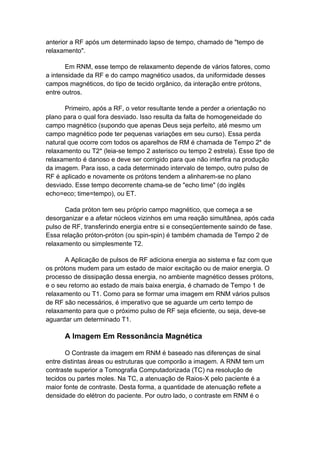 anterior a RF após um determinado lapso de tempo, chamado de "tempo de
relaxamento".

       Em RNM, esse tempo de relaxamento depende de vários fatores, como
a intensidade da RF e do campo magnético usados, da uniformidade desses
campos magnéticos, do tipo de tecido orgânico, da interação entre prótons,
entre outros.

       Primeiro, após a RF, o vetor resultante tende a perder a orientação no
plano para o qual fora desviado. Isso resulta da falta de homogeneidade do
campo magnético (supondo que apenas Deus seja perfeito, até mesmo um
campo magnético pode ter pequenas variações em seu curso). Essa perda
natural que ocorre com todos os aparelhos de RM é chamada de Tempo 2* de
relaxamento ou T2* (leia-se tempo 2 asterisco ou tempo 2 estrela). Esse tipo de
relaxamento é danoso e deve ser corrigido para que não interfira na produção
da imagem. Para isso, a cada determinado intervalo de tempo, outro pulso de
RF é aplicado e novamente os prótons tendem a alinharem-se no plano
desviado. Esse tempo decorrente chama-se de "echo time" (do inglês
echo=eco; time=tempo), ou ET.

       Cada próton tem seu próprio campo magnético, que começa a se
desorganizar e a afetar núcleos vizinhos em uma reação simultânea, após cada
pulso de RF, transferindo energia entre si e conseqüentemente saindo de fase.
Essa relação próton-próton (ou spin-spin) é também chamada de Tempo 2 de
relaxamento ou simplesmente T2.

       A Aplicação de pulsos de RF adiciona energia ao sistema e faz com que
os prótons mudem para um estado de maior excitação ou de maior energia. O
processo de dissipação dessa energia, no ambiente magnético desses prótons,
e o seu retorno ao estado de mais baixa energia, é chamado de Tempo 1 de
relaxamento ou T1. Como para se formar uma imagem em RNM vários pulsos
de RF são necessários, é imperativo que se aguarde um certo tempo de
relaxamento para que o próximo pulso de RF seja eficiente, ou seja, deve-se
aguardar um determinado T1.

      A Imagem Em Ressonância Magnética

       O Contraste da imagem em RNM é baseado nas diferenças de sinal
entre distintas áreas ou estruturas que comporão a imagem. A RNM tem um
contraste superior a Tomografia Computadorizada (TC) na resolução de
tecidos ou partes moles. Na TC, a atenuação de Raios-X pelo paciente é a
maior fonte de contraste. Desta forma, a quantidade de atenuação reflete a
densidade do elétron do paciente. Por outro lado, o contraste em RNM é o
 