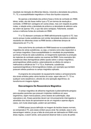resultado da interação de diferentes fatores, incluindo a densidade dos prótons,
T1, T2, a susceptibilidade magnética e o fluxo dos líquidos corporais.

       Se apenas a densidade dos prótons fosse a fonte de contraste em RNM,
talvez, então, ela não fosse melhor que a TC em termos de resolução e
contraste. A RNM tem vantagens em outras áreas, mas com respeito às partes
moles, a relação entre a densidade de prótons e a densidade de elétrons varia
da ordem de apenas 10%, o que não seria vantajoso. Felizmente, existem
outras e melhores fontes de contraste em RNM.

       T1 e T2 oferecem contraste em RNM definitivamente superior à TC. Isso
ocorre porque muitas substâncias com similar densidade de prótons e elétrons
resultarão em diferentes sinais na RNM devido a diferentes tempos de
relaxamento em T1 e T2.

      Uma outra forma de contraste em RNM baseia-se na susceptibilidade
magnética de várias substâncias, ou seja, a maneira como elas respondem a
um campo magnético. Essa susceptibilidade é o resultado de propriedades
químicas e físicas de cada substância, e é largamente explorada na produção
de materiais de contraste usados nos exames de RNM. Como exemplos têm
substâncias ditas diamagnéticas (efeito oposto sobre o campo magnético),
paramagnéticas (efeito positivo, potencializando os efeitos do campo e
melhorando a eficiência de T1 e T2) e, finalmente, substâncias
superparamagnéticas e ferromagnéticos (metais, por exemplo) que também
possuem efeitos positivos no campo magnético aplicado.

       O programa de computador do equipamento realiza o armazenamento
dos sinais emitidos pelos vários tecidos do corpo, sejam eles em T1, T2 ou
qualquer outra seqüência e, através de uma operação algorítmica, os
transforma em imagens digitais.

      Desvantagens Da Ressonância Magnética

       O campo magnético de altíssima magnitude é potencialmente perigoso
para aqueles pacientes que possuem implantes metálicos em seus
organismos, sejam marca-passos, pinos ósseos de sustentação, clips
vasculares e etc. Esses pacientes devem ser minuciosamente interrogados e
advertidos dos riscos de aproximarem-se de um magneto e apenas alguns
casos, com muita observação, podem ser permitidos.

      A RNM possui pouca definição na imagem de tecidos ósseos normais,
se comparada à TC, pois esses emitem pouco sinal. Na verdade, essa é uma
desvantagem relativa, já que a falta de sinal pode ser delineada em RNM como
áreas negras, e assim sendo, seria possível observar todo o curso de partes
 