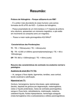 Resumão:

Prótons de Hidrogênio – Porque utilizamo-lo em RM?

- É o próton mais abundante do corpo humano: pois somos
formados de 65 a70% de H2O – 2 prótons de hidrogênio;

- Possui propriedade de um imã (núcleos c/ nº ímpares de prótons
e/ou nêutrons, apresentam um momento magnético, e qdo estão
em movimento se comporta como um magneto);

- Possui a maior razão giromagnética 42,6 MHz/T



Características das Ponderações:

T1: TR: < 700ms(curto) / TE: < 40ms(curto)

T2: TR: >2.000 a 4.000ms aproximadamente(longo) / TE: > 80 à
120ms(longo)

DP: TR: 800 a 1.500ms(longo) / TE: < 40ms (curto)



Resumo das características de contraste ma anatomia normal e
patológica:

Ausência de sinal (Em T1/ T2):

- Ar, sangue c/ fluxo rápido, ligamentos, tendões, osso cortical,
tecido cicatricial e calcificação.

Hipersinal em T1:

Gordura, hemangioma, lipoma intra-ósseo, após radioterapia
(tecido), depósito de gordura por degeneração, metemoglobina,
cistos c/ líquido proteináceo, meios de contraste paramagnético,
sangue c/ fluxo lento, retinoblastoma, mielinização, melanina,
colesterol líquido, fluidos hiperproteicos, hemorragia subaguda
(meta-hemoglobina intra e extracelulares) e efeitos paramagnéticos;
 