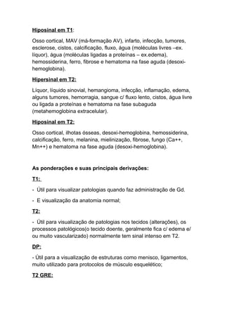Hiposinal em T1:

Osso cortical, MAV (má-formação AV), infarto, infecção, tumores,
esclerose, cistos, calcificação, fluxo, água (moléculas livres –ex.
líquor), água (moléculas ligadas a proteínas – ex.edema),
hemossiderina, ferro, fibrose e hematoma na fase aguda (desoxi-
hemoglobina).

Hipersinal em T2:

Líquor, líquido sinovial, hemangioma, infecção, inflamação, edema,
alguns tumores, hemorragia, sangue c/ fluxo lento, cistos, água livre
ou ligada a proteínas e hematoma na fase subaguda
(metahemoglobina extracelular).

Hiposinal em T2:

Osso cortical, ilhotas ósseas, desoxi-hemoglobina, hemossiderina,
calcificação, ferro, melanina, mielinização, fibrose, fungo (Ca++,
Mn++) e hematoma na fase aguda (desoxi-hemoglobina).



As ponderações e suas principais derivações:

T1:

- Útil para visualizar patologias quando faz administração de Gd.

- E visualização da anatomia normal;

T2:

- Útil para visualização de patologias nos tecidos (alterações), os
processos patológicos(o tecido doente, geralmente fica c/ edema e/
ou muito vascularizado) normalmente tem sinal intenso em T2.

DP:

- Útil para a visualização de estruturas como menisco, ligamentos,
muito utilizado para protocolos de músculo esquelético;

T2 GRE:
 