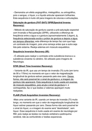 - Demonstra um efeito angiográfico, mielográfico, ou artrográfico,
pois o sangue, o líquor, e o líquido articular aparecem brilhantes.
Esta sequência é muito útil para imagens de colunas e articulações.

Saturação de gordura (FAT-SAT)/ SPIR(Spectral Inverse
Recovery):

- Método de saturação de gordura usando a pré-saturação espectral
com Inversão e Recuperação (SPIR), utilizando a diferença de
freqüência entre a água e a gordura (aproximadamente 3,4ppm). A
frequência selecionada excita o próton de gordura e depois a água
em tempos diferentes; esta diferença de tempo faz com que haja
um contraste de imagem, pois uma começa antes que a outra seja
lida pelo sistema. Realça edemas em músculo esquelético.

Sequência Inversion Recovery (IR):

- É utilizada para realçar o contraste entre substância branca e a
substância cinzenta no cérebro. Só utilizado para imagens de
Neurologia.

STIR (Short Time Inversion Recovery):

- Variante da IR, que usa um tempo de inversão (TI) curto (em torno
de 90 a 170ms) no momento em que o vetor de magnetização
longitudinal da gordura estiver passando pelo eixo zero. Dessa
forma, não será possível ler o sinal da gordura e, a imagem da
gordura não aparecerá. Esta sequência é muito usada em exames
de músculo esquelético, pois anula o sinal da gordura e, e
contrapartida, faz c/ que lesões c/ edemas apareçam muito
realçadas.

FLAIR (Fluid Acquisition Inversion Recovery):

-Mais uma variante da IR, usando um tempo de inversão (TI) muito
longo, no momento em que o vetor de magnetização longitudinal do
líquor estiver passando por zero. Dessa forma não será possível ler
o sinal do líquor, e a imagem do exame será “desidratada”, sem
líquor. Essa sequência é muito usada em exame de neurologia por
RM, pois realça as lesões na medula vertebral e parênquima
cerebral, não as confundindo c/ lesões expansivas.
 