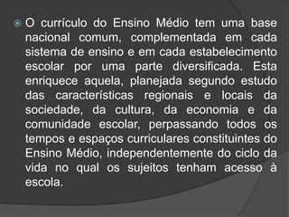  O currículo do Ensino Médio tem uma base 
nacional comum, complementada em cada 
sistema de ensino e em cada estabelecimento 
escolar por uma parte diversificada. Esta 
enriquece aquela, planejada segundo estudo 
das características regionais e locais da 
sociedade, da cultura, da economia e da 
comunidade escolar, perpassando todos os 
tempos e espaços curriculares constituintes do 
Ensino Médio, independentemente do ciclo da 
vida no qual os sujeitos tenham acesso à 
escola. 
 