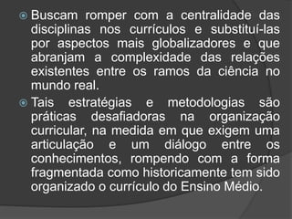  Buscam romper com a centralidade das 
disciplinas nos currículos e substituí-las 
por aspectos mais globalizadores e que 
abranjam a complexidade das relações 
existentes entre os ramos da ciência no 
mundo real. 
 Tais estratégias e metodologias são 
práticas desafiadoras na organização 
curricular, na medida em que exigem uma 
articulação e um diálogo entre os 
conhecimentos, rompendo com a forma 
fragmentada como historicamente tem sido 
organizado o currículo do Ensino Médio. 
 
