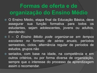 Formas de oferta e de 
organização do Ensino Médio 
 O Ensino Médio, etapa final da Educação Básica, deve 
assegurar sua função formativa para todos os 
estudantes, sejam adolescentes, jovens ou adultos, 
atendendo: 
 I – O Ensino Médio pode organizar-se em tempos 
escolares no formato de séries anuais, períodos 
semestrais, ciclos, alternância regular de períodos de 
estudos, grupos não 
 seriados, com base na idade, na competência e em 
outros critérios, ou por forma diversa de organização, 
sempre que o interesse do processo de aprendizagem 
assim o recomendar. 
 