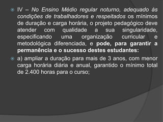 IV – No Ensino Médio regular noturno, adequado às 
condições de trabalhadores e respeitados os mínimos 
de duração e carga horária, o projeto pedagógico deve 
atender com qualidade a sua singularidade, 
especificando uma organização curricular e 
metodológica diferenciada, e pode, para garantir a 
permanência e o sucesso destes estudantes: 
 a) ampliar a duração para mais de 3 anos, com menor 
carga horária diária e anual, garantido o mínimo total 
de 2.400 horas para o curso; 
 