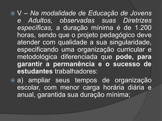  V – Na modalidade de Educação de Jovens 
e Adultos, observadas suas Diretrizes 
específicas, a duração mínima é de 1.200 
horas, sendo que o projeto pedagógico deve 
atender com qualidade a sua singularidade, 
especificando uma organização curricular e 
metodológica diferenciada que pode, para 
garantir a permanência e o sucesso de 
estudantes trabalhadores: 
 a) ampliar seus tempos de organização 
escolar, com menor carga horária diária e 
anual, garantida sua duração mínima; 
 